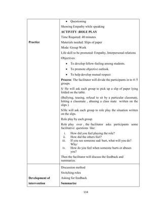114
Practice
 Questioning
Showing Empathy while speaking
ACTIVITY :ROLE PLAY
Time Required: 40 minutes
Materials needed: Slips of paper
Mode: Group Work
Life skill to be promoted: Empathy, Interpersonal relations
Objectives:
 To develop fellow-feeling among students.
 To promote objective outlook.
 To help develop mutual respect
Process: The facilitator will divide the participants in to 4 /5
groups.
S/ He will ask each group to pick up a slip of paper lying
folded on the table.
(Bullying, teasing, refusal to sit by a particular classmate,
hitting a classmate , abusing a class mate written on the
slips )
S/He will ask each group to role play the situation written
on the slips.
Role play by each group.
Role play over , the facilitator asks participants some
facilitative questions like:
i. How did you feel playing the role?
ii. How did the others feel?
iii. If you see someone sad/ hurt, what will you do?
Why/
iv. How do you feel when someone hurts or abuses
you?
Then the facilitator will discuss the feedback and
summarize.
Development of
intervention
Discussion method
Switching roles
Asking for feedback
Summarize
 
