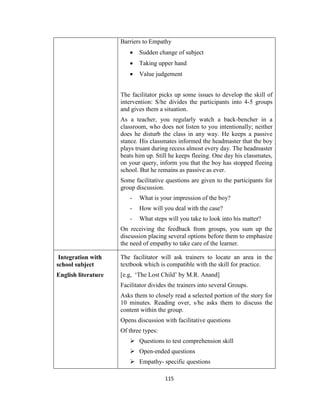 115
Barriers to Empathy
 Sudden change of subject
 Taking upper hand
 Value judgement
The facilitator picks up some issues to develop the skill of
intervention: S/he divides the participants into 4-5 groups
and gives them a situation.
As a teacher, you regularly watch a back-bencher in a
classroom, who does not listen to you intentionally; neither
does he disturb the class in any way. He keeps a passive
stance. His classmates informed the headmaster that the boy
plays truant during recess almost every day. The headmaster
beats him up. Still he keeps fleeing. One day his classmates,
on your query, inform you that the boy has stopped fleeing
school. But he remains as passive as ever.
Some facilitative questions are given to the participants for
group discussion.
- What is your impression of the boy?
- How will you deal with the case?
- What steps will you take to look into his matter?
On receiving the feedback from groups, you sum up the
discussion placing several options before them to emphasize
the need of empathy to take care of the learner.
Integration with
school subject
English literature
The facilitator will ask trainers to locate an area in the
textbook which is compatible with the skill for practice.
[e.g, ‘The Lost Child’ by M.R. Anand]
Facilitator divides the trainers into several Groups.
Asks them to closely read a selected portion of the story for
10 minutes. Reading over, s/he asks them to discuss the
content within the group.
Opens discussion with facilitative questions
Of three types:
 Questions to test comprehension skill
 Open-ended questions
 Empathy- specific questions
 