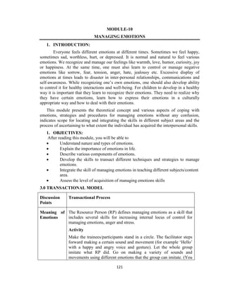 121
MODULE-10
MANAGING EMOTIONS
1. INTRODUCTION:
Everyone feels different emotions at different times. Sometimes we feel happy,
sometimes sad, worthless, hurt, or depressed. It is normal and natural to feel various
emotions. We recognize and manage our feelings like warmth, love, humor, curiosity, joy
or happiness. At the same time, one must also learn to control or manage negative
emotions like sorrow, fear, tension, anger, hate, jealousy etc. Excessive display of
emotions at times leads to disaster in inter-personal relationships, communications and
self-awareness. While recognizing one’s own emotions, one should also develop ability
to control it for healthy interactions and well-being. For children to develop in a healthy
way it is important that they learn to recognize their emotions. They need to realize why
they have certain emotions, learn how to express their emotions in a culturally
appropriate way and how to deal with their emotions.
This module presents the theoretical concept and various aspects of coping with
emotions, strategies and procedures for managing emotions without any confusion,
indicates scope for locating and integrating the skills in different subject areas and the
process of ascertaining to what extent the individual has acquired the interpersonal skills.
1. OBJECTIVES:
After reading this module, you will be able to
 Understand nature and types of emotions.
 Explain the importance of emotions in life.
 Describe various components of emotions.
 Develop the skills to transact different techniques and strategies to manage
emotions.
 Integrate the skill of managing emotions in teaching different subjects/content
area.
 Assess the level of acquisition of managing emotions skills
3.0 TRANSACTIONAL MODEL
Discussion
Points
Transactional Process
Meaning of
Emotions
The Resource Person (RP) defines managing emotions as a skill that
includes several skills for increasing internal locus of control for
managing emotions, anger and stress.
Activity
Make the trainees/participants stand in a circle. The facilitator steps
forward making a certain sound and movement (for example ‘Hello’
with a happy and angry voice and gesture). Let the whole group
imitate what RP did. Go on making a variety of sounds and
movements using different emotions that the group can imitate. (You
 