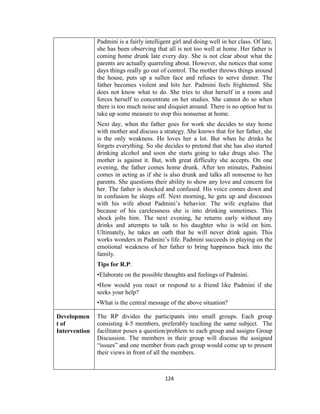 124
Padmini is a fairly intelligent girl and doing well in her class. Of late,
she has been observing that all is not too well at home. Her father is
coming home drunk late every day. She is not clear about what the
parents are actually quarreling about. However, she notices that some
days things really go out of control. The mother throws things around
the house, puts up a sullen face and refuses to serve dinner. The
father becomes violent and hits her. Padmini feels frightened. She
does not know what to do. She tries to shut herself in a room and
forces herself to concentrate on her studies. She cannot do so when
there is too much noise and disquiet around. There is no option but to
take up some measure to stop this nonsense at home.
Next day, when the father goes for work she decides to stay home
with mother and discuss a strategy. She knows that for her father, she
is the only weakness. He loves her a lot. But when he drinks he
forgets everything. So she decides to pretend that she has also started
drinking alcohol and soon she starts going to take drugs also. The
mother is against it. But, with great difficulty she accepts. On one
evening, the father comes home drunk. After ten minutes, Padmini
comes in acting as if she is also drunk and talks all nonsense to her
parents. She questions their ability to show any love and concern for
her. The father is shocked and confused. His voice comes down and
in confusion he sleeps off. Next morning, he gets up and discusses
with his wife about Padmini’s behavior. The wife explains that
because of his carelessness she is into drinking sometimes. This
shock jolts him. The next evening, he returns early without any
drinks and attempts to talk to his daughter who is wild on him.
Ultimately, he takes an oath that he will never drink again. This
works wonders in Padmini’s life. Padmini succeeds in playing on the
emotional weakness of her father to bring happiness back into the
family.
Tips for R.P:
•Elaborate on the possible thoughts and feelings of Padmini.
•How would you react or respond to a friend like Padmini if she
seeks your help?
•What is the central message of the above situation?
Developmen
t of
Intervention
The RP divides the participants into small groups. Each group
consisting 4-5 members, preferably teaching the same subject. The
facilitator poses a question/problem to each group and assigns Group
Discussion. The members in their group will discuss the assigned
“issues” and one member from each group would come up to present
their views in front of all the members.
 