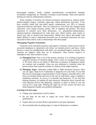 130
discouraged, hopeless, lonely, isolated, misunderstood, overwhelmed, attacked,
invalidated, unsupported, etc. Normally it includes several feelings. These more specific
feelings are what are called primary emotions.
Some examples of emotions are interest-excitement; enjoyment-joy; surprise-startle;
distress-anguish; disgust- contempt; anger-rage; shame humiliation; fear-terror. It has
been severally found that non-verbal aspects communicate over 90% of emotion
expressions between individuals. They are expressed in vivid forms like changed facial
expression, voice change (screams, groans, sobs or laughter) and gestures. The facial
expression of emotion cover three dimensions, viz., pleasantness-unpleasantness,
attention-rejection (characterized by wide open eyes, flared nostrils, open mouth or
closed eyes, lips or nostrils) and sleep-tension. Studies have shown that people with
higher abilities to read or understand nonverbal cues of emotional expression are more
successful in their school, work or relationships with other people.
Managing Negative Emotions
Emotions can be classified as positive and negative. Emotions, which can be used for
successful adaptation or adjustment with others, are deemed positive and those, which
become a source for maladjustment with others, are considered negative emotions. Most
emotions are adaptive when they are in moderation. They become negative or
maladaptive only when carried to excess.
(a) Managing Fears: Fear is one of the primary emotions. It is a feeling of agitation
caused by presence of imminent danger. Fear is when we recognize what causes
it. We know what we are afraid of. Mild fears in presence of dangerous stimuli
are common and acceptable. Fears can turn abnormal or irrational when the
person realizes that a specific stimulus or situation elicits fright responses.
(b) Managing Anger: Adrenaline (called fight or flight hormone) increases when
you are angry. High level of adrenaline is dangerous for your body. If you find
that you are using anger as general pattern of your response, remember that it will
leave you feeling foolish and sorry in the end. In mild forms, anger is helpful in
mobilizing resources. In excess, it is harmful and destructive. If you feel like
bashing someone, try holding off until tomorrow. Meantime, throw yourself into
some physical activity like gardening, carpentry or game of tennis or you can
even go for a long walk. Working the anger out of your system will leave you
better prepared to handle your problem intelligently.
Learning to be less angry
 Change your expectations of self or others
 Do not hope for the best or expect the worst. Don't expect immediate
gratifications.
 Expect what you are most likely to get based on your past experience.
 Do not mistake that not getting angry is a sign of submission or weakness
 