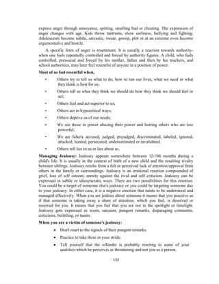 132
express anger through annoyance, spitting, smelling bad or cheating. The expression of
anger changes with age. Kids throw tantrums, show surliness, bullying and fighting.
Adolescents become subtle, sarcastic, swear, gossip, plot or at an extreme even become
argumentative and hostile.
A specific form of anger is resentment. It is usually a reaction towards authority-
when one feels repeatedly controlled and forced by authority figures. A child, who feels
controlled, pressured and forced by his mother, father and then by his teachers, and
school authorities, may later feel resentful of anyone in a position of power.
Most of us feel resentful when,
• Others try to tell us what to do, how to run our lives, what we need or what
they think is best for us;
• Others tell us what they think we should do how they think we should feel or
act;
• Others feel and act superior to us;
• Others act in hypocritical ways;
• Others deprive us of our needs;
• We see those in power abusing their power and hurting others who are less
powerful;
• We are falsely accused, judged, prejudged, discriminated, labeled, ignored,
attacked, hunted, persecuted, underestimated or invalidated.
• Others tell lies to us or lies about us.
Managing Jealousy: Jealousy appears somewhere between 12-18th months during a
child's life. It is usually in the context of birth of a new child and the resulting rivalry
between siblings. Jealousy results from a felt or perceived lack of attention/approval from
others in the family or surroundings. Jealousy is an irrational reaction compounded of
grief, loss of self esteem, enmity against the rival and self criticism. Jealousy can be
expressed in subtle or idiosyncratic ways. There are two possibilities for this emotion.
You could be a target of someone else's jealousy or you could be targeting someone due
to your jealousy. In either case, it is a negative emotion that needs to be understood and
managed effectively. When you are jealous about someone it means that you perceive as
if that someone is taking away a share of attention, which you feel, is deserved or
reserved for you. It means that you feel that you are not in the spotlight or limelight.
Jealousy gets expressed as scorn, sarcasm, pungent remarks, disparaging comments,
criticisms, belittling, or taunts.
When you are a victim of someone's jealousy:
 Don't react to the signals of their pungent remarks.
 Practice to take them in your stride.
 Tell yourself that the offender is probably reacting to some of your
qualities-which he perceives as threatening and not you as a person.
 