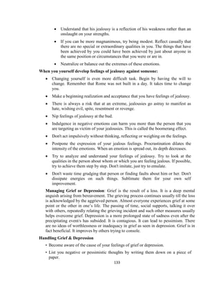 133
 Understand that his jealousy is a reflection of his weakness rather than an
onslaught on your strengths.
 If you can be more magnanimous, try being modest. Reflect casually that
there are no special or extraordinary qualities in you. The things that have
been achieved by you could have been achieved by just about anyone in
the same position or circumstances that you were or are in.
 Neutralize or balance out the extremes of these emotions.
When you yourself develop feelings of jealousy against someone:
 Changing yourself is even more difficult task. Begin by having the will to
change. Remember that Rome was not built in a day. It takes time to change
you.
 Make a beginning realization and acceptance that you have feelings of jealousy.
 There is always a risk that at an extreme, jealousies go astray to manifest as
hate, wishing evil, spite, resentment or revenge.
 Nip feelings of jealousy at the bud.
 Indulgence in negative emotions can harm you more than the person that you
are targeting as victim of your jealousies. This is called the boomerang effect.
 Don't act impulsively without thinking, reflecting or weighing on the feelings.
 Postpone the expression of your jealous feelings. Procrastination dilates the
intensity of the emotions. When an emotion is spread out, its depth decreases.
 Try to analyze and understand your feelings of jealousy. Try to look at the
qualities in the person about whom or which you are feeling jealous. If possible,
try to achieve them step by step. Don't imitate, just try to emulate.
 Don't waste time grudging that person or finding faults about him or her. Don't
dissipate energies on such things. Sublimate them for your own self
improvement.
Managing Grief or Depression: Grief is the result of a loss. It is a deep mental
anguish arising from bereavement. The grieving process continues usually till the loss
is acknowledged by the aggrieved person. Almost everyone experiences grief at some
point or the other in one’s life. The passing of time, social supports, talking it over
with others, repeatedly relating the grieving incident and such other measures usually
helps overcome grief. Depression is a more prolonged state of sadness even after the
precipitating event/s has subsided. It is contagious. It can lead to pessimism. There
are no ideas of worthlessness or inadequacy in grief as seen in depression. Grief is in
fact beneficial. It improves by others trying to console.
Handling Grief & Depression
• Become aware of the cause of your feelings of grief or depression.
• List you negative or pessimistic thoughts by writing them down on a piece of
paper.
 