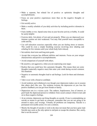 134
• Make a separate, but related list of positive or optimistic thoughts and
accomplishments.
• Focus on your positive experiences more than on the negative thoughts or
feelings.
• Get socially active.
• Make a weekly schedule of you daily activities by including positive elements in
them.
• Find a hobby or two. Spend some time at your favorite activity or hobby. It could
be surely helpful.
• Exercise daily. Get plenty of rest and eat properly. When you are depressed your
immune systems are also weakened. You may find yourself more susceptible to
colds and flu,
• Use self relaxation exercises especially when you are feeling stress or tension.
This could be even a simple breathing exercise involving slow inhaling and
exhaling for few minutes until your whole body feels relaxed.
• Set realistic short term and long term goals.
• Accept that everyone has different abilities and interests. Focus on your unique
characteristics and positive accomplishments.
• Avoid comparison of yourself with others.
• Be assertive, not aggressive, when you are expressing your anger.
• Realize that you could have few automatic thoughts. This means there are some
thoughts (especially negative ones) that enter your mind during several common
life situations.
• Negative or automatic thoughts lead to sad feelings. Look for them and eliminate
them.
• Talk it over with a friend or confidant.
• Avoid isolation and withdrawal even though your depression makes you to assume
that others don't like you. The isolation worsens the depression as you lose the
positive feedback you can get from friends or family.
• Depression sets in a vicious cycle. The sadness, hopelessness, loss of interest, or
grief leads the depressed person to withdraw from social contacts which in turn add
on to these negative feelings.
• At an extreme, depression can bring thoughts on suicide. If one is contemplating on
suicide as means to get back on someone, remember that you are not going to be
around to enjoy your revenge. Virtually all problems are temporary. Suicide is a
permanent irrevocable action. It is not a solution.
• Merely the thought of suicide or wish to die does not mean that you have gone mad.
Suicide may seem as the only option to end pain or escape the situation. But, surely,
that is not the answer!
 