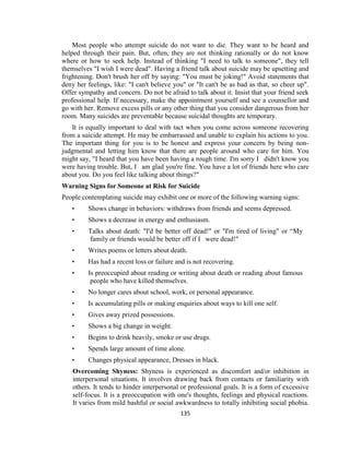 135
Most people who attempt suicide do not want to die. They want to be heard and
helped through their pain. But, often, they are not thinking rationally or do not know
where or how to seek help. Instead of thinking "I need to talk to someone", they tell
themselves "I wish I were dead". Having a friend talk about suicide may be upsetting and
frightening. Don't brush her off by saying: "You must be joking!" Avoid statements that
deny her feelings, like: "I can't believe you" or "It can't be as bad as that, so cheer up".
Offer sympathy and concern. Do not be afraid to talk about it. Insist that your friend seek
professional help. If necessary, make the appointment yourself and see a counsellor and
go with her. Remove excess pills or any other thing that you consider dangerous from her
room. Many suicides are preventable because suicidal thoughts are temporary.
It is equally important to deal with tact when you come across someone recovering
from a suicide attempt. He may be embarrassed and unable to explain his actions to you.
The important thing for you is to be honest and express your concern by being non-
judgmental and letting him know that there are people around who care for him. You
might say, "I heard that you have been having a rough time. I'm sorry I didn't know you
were having trouble. But, I am glad you're fine. You have a lot of friends here who care
about you. Do you feel like talking about things?"
Warning Signs for Someone at Risk for Suicide
People contemplating suicide may exhibit one or more of the following warning signs:
• Shows change in behaviors: withdraws from friends and seems depressed.
• Shows a decrease in energy and enthusiasm.
• Talks about death: "I'd be better off dead!" or "I'm tired of living" or “My
family or friends would be better off if I were dead!"
• Writes poems or letters about death.
• Has had a recent loss or failure and is not recovering.
• Is preoccupied about reading or writing about death or reading about famous
people who have killed themselves.
• No longer cares about school, work, or personal appearance.
• Is accumulating pills or making enquiries about ways to kill one self.
• Gives away prized possessions.
• Shows a big change in weight.
• Begins to drink heavily, smoke or use drugs.
• Spends large amount of time alone.
• Changes physical appearance, Dresses in black.
Overcoming Shyness: Shyness is experienced as discomfort and/or inhibition in
interpersonal situations. It involves drawing back from contacts or familiarity with
others. It tends to hinder interpersonal or professional goals. It is a form of excessive
self-focus. It is a preoccupation with one's thoughts, feelings and physical reactions.
It varies from mild bashful or social awkwardness to totally inhibiting social phobia.
 