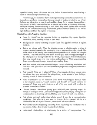 137
especially during times of trauma, such as, failure in examination, experiencing a
death or when dealing with a break-up.
From biology, we learn that there's nothing inherently harmful in our emotions by
themselves. Any harm comes about because instead of making productive use of our
feelings, we allow them to rage through us like a forest fire or repress them until they
burn us out. In reality, our emotions are as natural and as vital as breathing, digesting,
eating or sleeping. Instead of trying to hide them, deny them, ignore them or avoid
them, we can learn to consciously utilize them, just as man has learned to use fire to
light darkness and fuel the engines of industry.
Tips to Cope with Negative Emotions
 Begin by identifying the negative feeling or emotions like anger, hostility,
resentment, envy, jealousy, or rage in your body.
 Take good self care by including adequate sleep, rest, appetite, nutrition & regular
exercise.
 Take a ten minute walk. When the situation comes to a boiling point or when it
becomes almost imperative for you to give vent to your emotions take a break. The
break could be an activity like walking in neighbourhood or outside the charged
situation. This helps to clear your mind. It saves you from losing your temper. If
the other person is not agreeable for the break, excuse yourself to the bathroom.
Stay long enough to go over your options and cool down. While you are cooling
down, remember that the other person is also cooling down.
 Vent to a mentor, coach or trusted colleague. The act of sharing frustrations and
fears will calm you down. Take the support of people and help yourself to move
forward.
 Ask yourself: 'What am I afraid of?' Most of our negative feelings appear when
one of our fears gets activated. By going directly to the source of your feelings,
you may be able to short circuit them,
 Make an exhaustive 'do not want' list. Write down everything you do NOT want
in the situation, such as, 'I don't want to look foolish', or 'I don't want to be
unprepared'. Once you write it down or all of it, your mind will be clear to
generate productive solutions.
 Distract yourself. Sometimes getting your mind off your upsetting subject is
enough to calm you down. Consider closing your door and playing some game or
some mindless or absorbing activity. Shifting your focus will shift your attitude.
 Ask 'what's working?' rather than 'what's wrong'. It may be a communication
breakdown. Ask what is it you want to destroy. Is it a person? Or is it a
relationship? Or is it myself? Instruct yourself that it is none of these.
 Ask whether what is happening is healthy. What would help me feel better, that I
can control. Take a deep breath. Exhale slowly. Relax.
 Understand relationships. A relationship is a series of compromises. The
 