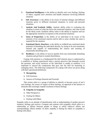 139
5. Emotional Intelligence: is the ability to identify one's own feelings, feelings
of others, regulate one's emotions and handle situations involving different
emotions.
6. Self Awareness: is the ability to be aware of internal changes and different
reactions given to different emotional situations in social and personal
situations.
7. Analytic And Synthetic Ability: Analytic ability refers to evaluating the
situation in terms of what has led to the emotional situation, and what would
be the likely result. Synthetic ability refers to the ability to organize and use
the appropriate emotions in response to the emotional situations.
8. Sense of Proportion: is the ability of an individual to be aware of the
intensity of his emotional reaction and be able to sense whether the same is
required for the situation.
9. Emotional Shock Absorbers: is the ability to withhold any emotional shock
potential of disturbing the individual directly, by trying to be non-emotional,
rational and capable of understanding the sources and meaning of
emotionally disturbing news.
10. Resilience: is the ability to recover quickly from any emotionally disturbing
situation and get back to mental cheerfulness.
Coping with emotions is a fundamental life skill wherein stress is understood as
a condition or feeling experienced when a person perceives that demands exceed
the personal, and social resources of the individual is unable to mobilize; it is
important to unravel the components that goes into the skill for mastering or
managing stress. The following components for coping with stress are given along
with their operational definitions:
1. Recognizing
a. Felt Emotions.
b. Sources of Feelings (Internal and External)
This cluster refers to a group of abilities to identify or become aware of one’s
own feelings, the course or origins of those feelings, an appraisal of the barriers or
obstacles that seemingly impede resolution of those feelings.
2. Empathy & Sympathy
a. Other Perspective
b. Feeling for Others
c. Feeling with Others
Empathy refers to an attitude of identification with or understanding of another person's
situation, feelings and motives. Compare and contrast with sympathy which refers to a
relationship or affinity between people or things in which whatever affects one
correspondingly affects another. In short, empathy is feeling for others as sympathy is
feeling with others.
 