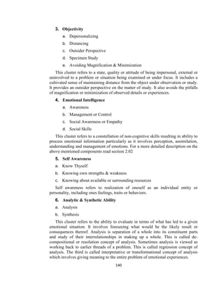 140
3. Objectivity
a. Depersonalizing
b. Distancing
c. Outsider Perspective
d. Specimen Study
e. Avoiding Magnification & Minimization
This cluster refers to a state, quality or attitude of being impersonal, external or
uninvolved to a problem or situation being examined or under focus. It includes a
cultivated sense of maintaining distance from the object under observation or study.
It provides an outsider perspective on the matter of study. It also avoids the pitfalls
of magnification or minimization of observed details or experiences.
4. Emotional Intelligence
a. Awareness
b. Management or Control
c. Social Awareness or Empathy
d. Social Skills
This cluster refers to a constellation of non-cognitive skills resulting in ability to
process emotional information particularly as it involves perception, assimilation,
understanding and management of emotions. For a more detailed description on the
above mentioned components read section 2.02
5. Self Awareness
a. Know Thyself
b. Knowing own strengths & weakness
c. Knowing about available or surrounding resources
Self awareness refers to realization of oneself as an individual entity or
personality, including ones feelings, traits or behaviors.
6. Analytic & Synthetic Ability
a. Analysis
b. Synthesis
This cluster refers to the ability to evaluate in terms of what has led to a given
emotional situation. It involves foreseeing what would be the likely result or
consequences thereof. Analysis is separation of a whole into its constituent parts
and study of their interrelationships in making up a whole. This is called de-
compositional or resolution concept of analysis. Sometimes analysis is viewed as
working back to earlier threads of a problem. This is called regression concept of
analysis. The third is called interpretative or transformational concept of analysis
which involves giving meaning to the entire problem of emotional experiences.
 