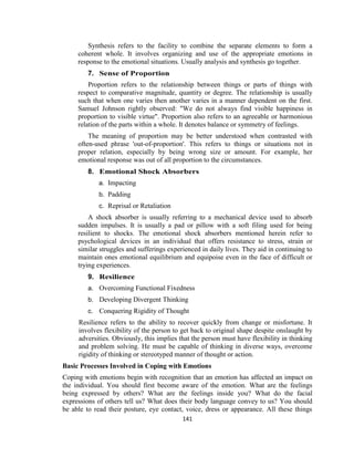 141
Synthesis refers to the facility to combine the separate elements to form a
coherent whole. It involves organizing and use of the appropriate emotions in
response to the emotional situations. Usually analysis and synthesis go together.
7. Sense of Proportion
Proportion refers to the relationship between things or parts of things with
respect to comparative magnitude, quantity or degree. The relationship is usually
such that when one varies then another varies in a manner dependent on the first.
Samuel Johnson rightly observed: "We do not always find visible happiness in
proportion to visible virtue". Proportion also refers to an agreeable or harmonious
relation of the parts within a whole. It denotes balance or symmetry of feelings.
The meaning of proportion may be better understood when contrasted with
often-used phrase 'out-of-proportion'. This refers to things or situations not in
proper relation, especially by being wrong size or amount. For example, her
emotional response was out of all proportion to the circumstances.
8. Emotional Shock Absorbers
a. Impacting
b. Padding
c. Reprisal or Retaliation
A shock absorber is usually referring to a mechanical device used to absorb
sudden impulses. It is usually a pad or pillow with a soft filing used for being
resilient to shocks. The emotional shock absorbers mentioned herein refer to
psychological devices in an individual that offers resistance to stress, strain or
similar struggles and sufferings experienced in daily lives. They aid in continuing to
maintain ones emotional equilibrium and equipoise even in the face of difficult or
trying experiences.
9. Resilience
a. Overcoming Functional Fixedness
b. Developing Divergent Thinking
c. Conquering Rigidity of Thought
Resilience refers to the ability to recover quickly from change or misfortune. It
involves flexibility of the person to get back to original shape despite onslaught by
adversities. Obviously, this implies that the person must have flexibility in thinking
and problem solving. He must be capable of thinking in diverse ways, overcome
rigidity of thinking or stereotyped manner of thought or action.
Basic Processes Involved in Coping with Emotions
Coping with emotions begin with recognition that an emotion has affected an impact on
the individual. You should first become aware of the emotion. What are the feelings
being expressed by others? What are the feelings inside you? What do the facial
expressions of others tell us? What does their body language convey to us? You should
be able to read their posture, eye contact, voice, dress or appearance. All these things
 