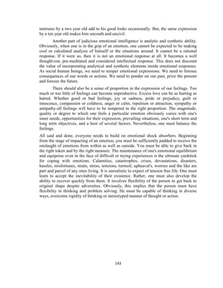 143
tantrums by a two year old add to his good looks occasionally. But, the same expression
by a ten year old makes him uncouth and uncivil.
Another part of judicious emotional intelligence is analytic and synthetic ability.
Obviously, when one is in the grip of an emotion, one cannot be expected to be making
cool or calculated analysis of himself or the situations around. It cannot be a rational
response. If it were so, then it is not an emotional response at all. It becomes a well
thought-out, pre-meditated and considered intellectual response. This does not discount
the value of incorporating analytical and synthetic elements inside emotional responses.
As social human beings, we need to temper emotional expressions. We need to foresee
consequences of our words or actions. We need to ponder on our past, prize the present
and foresee the future.
There should also be a sense of proportion in the expression of our feelings. Too
much or too little of feelings can become unproductive. Excess love can be as hurting as
hatred. Whether good or bad feelings, joy or sadness, pride or prejudice, guilt or
innocence, compassion or coldness, anger or calm, repulsion or attraction, sympathy or
antipathy-all feelings will have to be tempered in the right proportion. The magnitude,
quality or degree to which one feels a particular emotion obviously varies with one's
inner needs, opportunities for their expression, prevailing situations, one's short term and
long term objectives, and a host of several factors. Nevertheless, one must balance the
feelings.
All said and done, everyone needs to build on emotional shock absorbers. Beginning
from the stage of impacting of an emotion, you must be sufficiently padded to receive the
onslaught of emotions from within as well as outside. You must be able to give back in
the right token and by the right measure. The maintenance of one's emotional equilibrium
and equipoise even in the face of difficult or trying experiences is the ultimate yardstick
for coping with emotions. Calamities, catastrophes, crises, devastations, disasters,
hassles, misfortunes, strain, stress, tensions, turmoil, upheaval's, worries and the like are
part and parcel of any ones living. It is unrealistic to expect of tension free life. One must
learn to accept the inevitability of their existence. Rather, one must also develop the
ability to recover quickly from them. It involves flexibility of the person to get back to
original shape despite adversities. Obviously, this implies that the person must have
flexibility in thinking and problem solving. He must be capable of thinking in diverse
ways, overcome rigidity of thinking or stereotyped manner of thought or action.
 