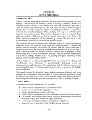 144
MODULE-11
COPING WITH STRESS
1. INTRODUCTION
Stress is a common phenomenon in daily life. It is difficult to define stress as it has varied
meaning. From its origin, the meaning of stress is adversity or hardship. People have
their own different causes of stress. People have their own strategies to cope with it.
There are healthy ways to manage and cope with stress, but they all require change of
attitude. You can either change the situation or change your reaction. Everyone is a
victim of stress in different degrees. When our ability can’t keep pace with the external
demands, we surrender to stress. We sometimes desperately try to bring certain things
under control, but we fail to do so. Such a situation gives rise to stress. Stress is the
body’s reaction to changes that call for adjustment or response. The body wants to react
to these changes with physical, emotional and mental responses.
The proportion of stress is determined by individual ability to negotiate the external
challenges. Hence, the feeling of stress varies from person to person. Excessive work
pressure, worries, anger give rise to stress. On the other hand, very low level of work in
comparison to one’s ability, inferiority complex, and monotonous way of life too leads to
stress. It has both mental and physical effect in a negative way. Management of stress
means taking care of one’s own thoughts, emotions, time, environment and problems
with a view to leading a balanced way of life, keeping time-space, maintaining healthy
interpersonal relationship and cheerfulness.
In this module, we use “stress “as applied to human experience. We are dealing with
“psychological stress. Physically or psychologically challenging events and
circumstances are called stressors. The psychological and physiological response to a
stressor is called strain. The third approach describes stress as a process that includes
stressor and strains.
This module presents the theoretical concept and various aspects of coping with stress,
strategies and procedures for transacting skills of coping with stress and indicates scope
for location and integration of the skills in different subject areas and the process of
ascertaining to what extent the individual has acquired the skills of coping with stress.
2. OBJECTIVES
At the end of reading this module, you will be able to
 Define stress and concepts related to the nature of stress
 Explain various aspects of coping patterns of stress
 Explain the significance of coping with stress
 Define different components involved in developing patterns of coping with stress
 Use different skills to transact the various techniques and strategies which can be
used in developing good patterns for coping with stress
 Locate scope for integration of the skills in different subject areas
 Assess the level of acquisition of the life skills- coping with stress
 