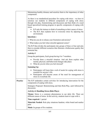 147
Maintaining healthy distance and sensitize them to the importance of other
components.
As there is no standardized procedure for coping with stress – we have to
sensitize our students to different components of coping with stress
through role play, brainstorming and discussion and then think of a need
based specialized training program in specific components of coping with
stress.
 R.P asks the trainees to think of something as their causes of stress.
 The R.P, then explains how to overcome stress by adjusting the
environment.
Questions :
1. What do you do to release your frustration and anxiety?
2. What makes you feel when stressful appraisal comes?
The R.P then divides the participants into groups of three or four and asks
then to consider different scenarios that illustrate a bothersome quality that
someone has.
Activity-3
Group the participants, Each group having 4 to 7 members.
 Provide them a stressful situation. And ask them explain what
mental, physical, and behavioral changes take place.
 What do you do when you feel stressed?
Summing Up:
 Participants will learn that a web of needs for coping with stress is
essential for anyone’s life.
 Participants will become aware of the need for management of
stress in everybody life.
Practice The R.P undertakes certain activities for introducing intervention for the
components of coping with stress.
Strategies Proposed: Brainstorming and then Role-Play, each followed by
discussion.
Activity-4: Handling Stress (Role Plays)
Theme: Stress is a common phenomenon in our daily life. There are
different causes of stress. In this activity, students learn to cope with it.
Time required: 1 period
Materials Needed: Role play situations handout, white board and marker
pens
Mode: In groups of five students.
 