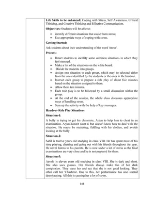 148
Life Skills to be enhanced: Coping with Stress, Self Awareness, Critical
Thinking, and Creative Thinking and Effective Communication.
Objectives: Students will be able to:
 identify different situations that cause them stress;
 Use appropriate ways of coping with stress.
Getting Started:
Ask students about their understanding of the word 'stress'.
Process:
 Direct students to identify some common situations in which they
feel stressed.
 Make a list of the situations on the white board.
 Divide the students into groups.
 Assign one situation to each group, which may be selected either
from the ones identified by the students or the ones in the handout.
 Instruct each group to prepare a role play of about five minutes
based on the situation assigned to them.
 Allow them ten minutes.
 Each role play is to be followed by a small discussion within the
group.
 At the end of the session, the whole class discusses appropriate
ways of handling stress.
 Sum up the activity with the help of key messages.
Handout-Role Play Situations
Situation-1:
A bully is trying to get his classmate, Arjun to help him to cheat in an
examination. Arjun doesn't want to but doesn't know how to deal with the
situation. He reacts by stuttering; fiddling with his clothes, and avoids
looking at the bully.
Situation-2:
Sahil is twelve years old studying in class VIII. He has spent most of his
time playing, chatting and going out with his friends throughout the year.
He never listens to his parents. He is now under a lot of stress as the final
examinations are very close and he is not prepared for them.
Situation-3:
Aayshi is eleven years old studying in class VIII. She is dark and short.
She also uses glasses. Her friends always make fun of her dark
complexion. They tease her and say that she is not good looking. They
often call her 'Chashmu'. Due to this, her performance has also started
deteriorating. All this is causing her a lot of stress.
 