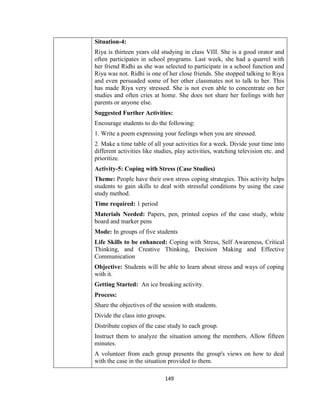 149
Situation-4:
Riya is thirteen years old studying in class VIII. She is a good orator and
often participates in school programs. Last week, she had a quarrel with
her friend Ridhi as she was selected to participate in a school function and
Riya was not. Ridhi is one of her close friends. She stopped talking to Riya
and even persuaded some of her other classmates not to talk to her. This
has made Riya very stressed. She is not even able to concentrate on her
studies and often cries at home. She does not share her feelings with her
parents or anyone else.
Suggested Further Activities:
Encourage students to do the following:
1. Write a poem expressing your feelings when you are stressed.
2. Make a time table of all your activities for a week. Divide your time into
different activities like studies, play activities, watching television etc. and
prioritize.
Activity-5: Coping with Stress (Case Studies)
Theme: People have their own stress coping strategies. This activity helps
students to gain skills to deal with stressful conditions by using the case
study method.
Time required: 1 period
Materials Needed: Papers, pen, printed copies of the case study, white
board and marker pens
Mode: In groups of five students
Life Skills to be enhanced: Coping with Stress, Self Awareness, Critical
Thinking, and Creative Thinking, Decision Making and Effective
Communication
Objective: Students will be able to learn about stress and ways of coping
with it.
Getting Started: An ice breaking activity.
Process:
Share the objectives of the session with students.
Divide the class into groups.
Distribute copies of the case study to each group.
Instruct them to analyze the situation among the members. Allow fifteen
minutes.
A volunteer from each group presents the group's views on how to deal
with the case in the situation provided to them.
 