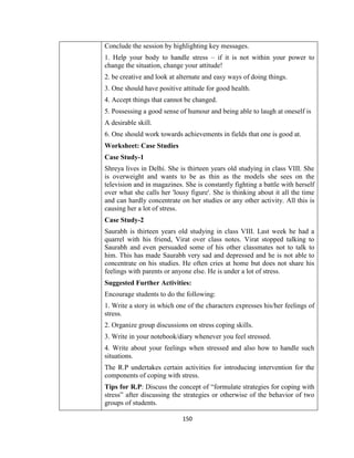 150
Conclude the session by highlighting key messages.
1. Help your body to handle stress – if it is not within your power to
change the situation, change your attitude!
2. be creative and look at alternate and easy ways of doing things.
3. One should have positive attitude for good health.
4. Accept things that cannot be changed.
5. Possessing a good sense of humour and being able to laugh at oneself is
A desirable skill.
6. One should work towards achievements in fields that one is good at.
Worksheet: Case Studies
Case Study-1
Shreya lives in Delhi. She is thirteen years old studying in class VIII. She
is overweight and wants to be as thin as the models she sees on the
television and in magazines. She is constantly fighting a battle with herself
over what she calls her 'lousy figure'. She is thinking about it all the time
and can hardly concentrate on her studies or any other activity. All this is
causing her a lot of stress.
Case Study-2
Saurabh is thirteen years old studying in class VIII. Last week he had a
quarrel with his friend, Virat over class notes. Virat stopped talking to
Saurabh and even persuaded some of his other classmates not to talk to
him. This has made Saurabh very sad and depressed and he is not able to
concentrate on his studies. He often cries at home but does not share his
feelings with parents or anyone else. He is under a lot of stress.
Suggested Further Activities:
Encourage students to do the following:
1. Write a story in which one of the characters expresses his/her feelings of
stress.
2. Organize group discussions on stress coping skills.
3. Write in your notebook/diary whenever you feel stressed.
4. Write about your feelings when stressed and also how to handle such
situations.
The R.P undertakes certain activities for introducing intervention for the
components of coping with stress.
Tips for R.P: Discuss the concept of “formulate strategies for coping with
stress” after discussing the strategies or otherwise of the behavior of two
groups of students.
 