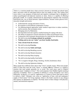 154
"Stress is a reaction people have when excessive pressure or demands are placed upon
them, and arises when an individual believes they are unable to cope."The coping with
stress refers to any program of behavioral and cognitive techniques that is designed to
reduce psychological and physical reactions to stress. Stress is a capable of affecting
physically health. It is usually characterized by physiological responses like increased
heart/blood rate, rise in blood pressure, hyperventilation, increase serum glucose level,
muscular strength and tension.
 Understand the concept and nature of stress.
 Be acquaint to with different components of stress.
 Use pharmacological approaches under medical supervision to reduce emotions,
such as anxiety, that accompany stress.
 Managing stress by Medication.
 Develop behavioral and cognitive method training for coping with stress.
 The ability to progressive muscle relaxation to reduce psychological stress.
 Conjunction with systematic desensitization for reducing fear and anxiety.
 The skill to develop Exchange attitude for gratitude.
 Nothing and no one can “make” you fester healthy food habits
 Take a break from the stressor.
 The skill to develop Exercise.
 The skill to develop Smile and laugh.
 The skill to develop Breathing exercise
 The skill to develop Mental relaxation
 The skill to develop Diary keeping
 The skill to develop healthy food habits
 “No’ to negative thought, Drugs, Smoking, Alcohol, &substance abuse
 The skill to develop Optimistic thinking
Many people have different ideas about what “stress” actually means. What most people
think of when they hear the word “stress” is actually distress? Distress is a negative
emotion that most people generally try to avoid. The word stress used in English
language means “emphasis or force”. The word originates from Middle English meaning
adversity or hardship. There is a problem in defining as various disciplines view stress
differently. In physics, it is used as “application or a system of forces that tend to strain
or deform a body”, Biologist view stress as “application of heat, cold and inadequate
supply of food source” for living organism. Stress is the body's reaction to any change
that requires an adjustment or response. The body reacts to these changes with physical,
mental, and emotional responses.
 
