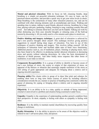 155
Mental and physical relaxation: With its focus on full, cleansing breaths, deep
breathing is a simple yet powerful relaxation technique. It’s easy to learn, can be
practiced almost anywhere, and provides a quick way to get your stress levels in check.
Deep breathing is the cornerstone of many other relaxation practices, too, and can be
combined with other relaxing elements such as aromatherapy and music. Walking and
spending time in nature, talking to good friends, physical exercise, breathing for a long
time, playing with pets, gardening, reading, listening to song, watching comedy film and
serial. Just talking to someone about how you feel can be helpful. Talking can work by
either distracting you from your stressful thoughts or releasing some of the built-up
tension by discussing it. All you really need is a few minutes and a place to stretch out.
Positive thinking and imagery technique: A great deal of relaxation is achieved by
one’s own positive thoughts about oneself. This technique involves giving positive
suggestions to oneself during deep stages of relaxation. You have to use of this
techniques of positive thinking and imagery. This involves telling yourself. All the
techniques of relaxation foster and facilitate alpha state of brain wave functioning.
Additional practice such as, use of meditation, prayer, listening or playing music, have
also been found to be effective in producing mental /physical relaxation or decreasing
stress and anxiety without inducing drowsiness. Its value has been documented in
reduction of blood pressure. And other bodily stress response like other forms of
meditation, it can make us relaxed.
Components Recognisability: It is a group of ability to identify or become aware of
one’s own feelings of stress, the course or origins of that experience of stress, an
appraisal of the barriers or obstacles that seemingly impede resolution of the stress as
well setting of goals appropriate and adequate for bringing about a relative end to
ongoing stressful experience.
Planning ability:This cluster refers to group of to draw blue print and schemes for
enabling short term or long term future courses of action by including effective
consideration towards the act, manner or practice of handling time constraints within the
gamut of planning for coping or bringing about a relative end to ongoing stressful
experience.
Objectivity: It is an ability to be in a state, quality or attitude of being impersonal,
external or uninvolved to a problem and situation being examined or under focus.
Empathy: Empathy is the experience of understanding another person's condition from
their perspective. In short, empathy is feeling with others as sympathy is feeling with
other.
Resilience: It is the ability to maintain mental cheerfulness by recovering quickly from
change or misfortune.
Reality Orientation: It is the ability to perceive or be aware of the objective world in
relation to one’s self across place, time, and person.
 