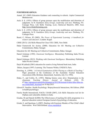 157
FURTHER READINGS:
Anand. S.P. (2005) Education Guidance and counseling in schools. Arpita Commercial
Bhubaneswar.
Asch, S. E. (1951). Effects of group pressure upon the modification and distortion of
judgments. In H. Guetzkow (Ed.), Groups, leadership and men. Pittsburg, PA:
Carnegie Press. Life Skills Training. (n.d.). Retrieved March16, 2005, from
http://www.lifeskillstraining.com.
Asch, S. E. (1951). Effects of group pressure upon the modification and distortion of
judgments. In H. Guetzkow (Ed.), Groups, leadership and men. Pittsburg, PA:
Carnegie Press.
Beard, C; Wilson, JP (2002). The Power of Experiential Learning: A handbook for
trainers and educators. London: Kogan
CBSE (2013). Life Skills Manual for Class-VIII. CBSE, New Delhi
Dakar Framework for Action, (2000). Education for All: Meeting our Collective
Commitments, Dakar, Senegal.
Education for All: Meeting our Collective Commitments, Dakar, Senegal.
Daniel Goleman (1995). Emotional Intelligence. Bloomsbury Publishing India Private
Limited
Daniel Goleman (2012). Working with Emotional Intelligence. Bloomsbury Publishing
India Private Limited
Dayle M (edited) (2001) education for creative living National book trust, India
Delors, Jacques (1997). Learning: The Treasure Within, UNESCO, Paris.
Downing, A., (1994). “A Critical Examination of Role Playing as a Model of Teaching.”
Paper presented at the Conference of the Australian Teacher Education
Association (24th, Brisbane, Queensland, Australia, July 3-6, 1994).
Drake, F., and Corbin, D., (1993). Making history come alive: Dramatisation in the
classroom. Teaching History: Journal of Methods, (18)2, 59-
67.http://eprogressiveportfolio.blogspot.in/2012/06/normal-0-false-false-false-en-
us-x-none.html. Accessed on 18 Sep 2015
Edward P. Sarafino. Health Psychology: Biopsychosocial Interactions, 8th Edition, (PhD
in health psychology)
Family Health International, NACO, USAID (2007), Life Skills Education tool kit for
Orphans and vulnerable children in India
Goudas, M and Danish S(2006) The Effectiveness of teaching life skills programme in a
physical education context European Journal of psychology of education.
Griede, E. and Speelman, L.(2007). Dealing with Emotions Module of War Child’s Ideal
Intervention. War Child Holland. www.warchild.nl
 