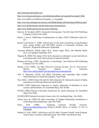 158
http://learningworksforkids.com
http://www.businessdictionary.com/definition/problem-solving.html#ixzz3qoqVTdQk
http://www.diffen.com/difference/Empathy_vs_Sympathy.
http://www.free-management-ebooks.com/dldchk/dlchpp-self.htm#sthash.t646Ernk.dpuf
http://www.skillsyouneed.com/ips/improving-communication.
http://www.skillsyouneed.com/ps/creative-thinking.
Hurlock, B. Elizabeth (2007). Personality Development, Tata Mc Graw Hill Publishing
Company Limited, New Delhi.
Kumar .J. Keval, (2008).Mass Communication in India, JAICO Publication India Pvt.
Ltd
Kumar S and kumar V. (2008). effectiveness of life skills counselling on psychological
stress among People with HIV/AIDS Journal of community Guidance and
Research , Neelkamal Publication. Hyderabad.
Lawrence Robinson, Robert Segal, M.A., Jeanne Segal, Ph.D., and Melinda Smith,
M.A. Last updated: September 2015.
Magnani R. (2004) The impact of life skills education on adolescent sexual risk behavior
in kwazulu-natal. south Africa journal of adolescent health.
Morgan and King, (1993). Introduction to Psychology, Tata McGraw-Hill Publishing
Company Ltd, New Delhi.
Murthy, C.G.V (2005). Life Skills Education Training Package: Part B: Interventions.
Mysore: Regional Institute of Education
http://www.skillsyouneed.com/ips/improving-communication.
Nair .V. Rajasenan, (2010). Life Skills, Personality and Leadership, Rajiv Gandhi
National Institute of Youth Development, Tamil Nadu.
Nair, M.K.C. (2005) Family life and life skills education for Adolescent journal of Indian
association for child and adolescent mental health.
NCERT (1999) Adolescence Education in schools, department of Education in social
sciences and humanities, Sri Aurobinda Marg, New De3lhi.
NCERT (2000) National Curriculum Framework for school Education, Sri Aurobinda
Marg, New Delhi.
NCERT(2005) National Curriculum Frame work, Sri Aurobinda Marg , New Delhi.
Nelson jones, R. (2000) life skills counselling. In Stephen Palmer(edr) introduction to
counselling and psychotherapy, sage New Delhi.
Pettry, D.W. (2006). Exploring Emotions through Activities.
http://www.DannyPettry.Com Posted in: Health, Stress. on January 13, 201,» 2
Comments
Prakash B. (Ed). (2003). Adolescence and life skills Common Wealth Youth Program,
Asian Center, Common wealth Secretariat. New Delhi: Tata McGraw Hill.
 