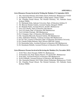 160
APPENDIX-A
List of Resource Persons Involved in Writing the Modules (7-9, September 2015)
1. Mrs. Smaranika Pattnaik, DAV Public School, Pokhariput, Bhubaneswar-751020
2. Dr. Rajlaxmi Mishra, C/O-D.P Padhi, College Square, cuttack-753003
3. Mr. Chandika Prasad Ghosal, The Oriental Seminary, 363, Rabindra Sarani,
Kolkata-700006.
4. Dr. Muktipada Sinha, Jadavpur University, Dept. of Education, Kolkata-32
5. Mr. Bhawani Shankar Gadatia, Assistant Teacher, Baragarh-768049
6. Dr. Minakshi Panda, Assistant Director, SCERT, Bhubaneswar
7. Prof. CGV Murthy, Dept of Education, RIE Mysore
8. Prof. B N Panda, Dept .of Education, RIE Bhubaneswar
9. Prof. K B Rath, Principal, RIE Bhubaneswar
10. Dr. E Gangmei, Dept. of Education, RIE Bhubaneswar
11. Mrs. Sunandita Bhowmik, Research Scholar, RIE Bhubaneswar
12. Miss. Subhashree Mohanty, Technical Assistant, RIE Bhubaneswar
13. Dr. B C Das, Lecturer in Education, Dept. of Education, Ravenshwa University
14. Dr. Chandra Prabha Mohanty, Retd. Director NIRTAR, Cuttack
15. Dr. Rasmirekha Sethy, Assistant Professor in Education, RIE Bhubaneswar
16. Dr. Ramakanta Mohalik, Assistant Professor in Education, RIE Bhubaneswar
List of Resource Persons Involved in Reviewing the Modules (5-6, November 2015)
1. Dr R P Devi, Retd. Principal, NDWCTE, Bhubaneswar
2. Dr Preetilata Jena, Retd. Deputy Director, TE and SCERT, Bhubaneswar
3. Dr R Sethy, Assistant Professor in Education, RIE Bhubaneswar
4. Dr R K Mohalik, Assistant Professor in Education, RIE Bhubaneswar
5. Mrs. Smaranika Pattnaik, DAV Public School, Pokhariput, Bhubaneswar-751020
6. Mr. Chandika Prasad Ghosal, The Oriental Seminary, 363, Rabindra Sarani,
Kolkata-700006.
 