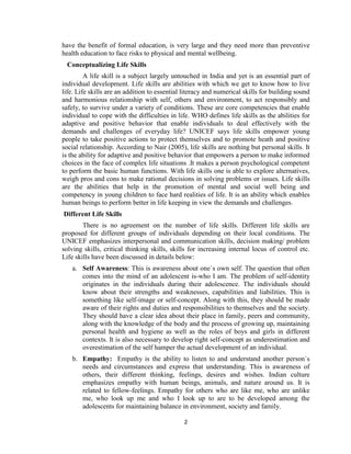 2
have the benefit of formal education, is very large and they need more than preventive
health education to face risks to physical and mental wellbeing.
Conceptualizing Life Skills
A life skill is a subject largely untouched in India and yet is an essential part of
individual development. Life skills are abilities with which we get to know how to live
life. Life skills are an addition to essential literacy and numerical skills for building sound
and harmonious relationship with self, others and environment, to act responsibly and
safely, to survive under a variety of conditions. These are core competencies that enable
individual to cope with the difficulties in life. WHO defines life skills as the abilities for
adaptive and positive behavior that enable individuals to deal effectively with the
demands and challenges of everyday life? UNICEF says life skills empower young
people to take positive actions to protect themselves and to promote heath and positive
social relationship. According to Nair (2005), life skills are nothing but personal skills. It
is the ability for adaptive and positive behavior that empowers a person to make informed
choices in the face of complex life situations .It makes a person psychological competent
to perform the basic human functions. With life skills one is able to explore alternatives,
weigh pros and cons to make rational decisions in solving problems or issues. Life skills
are the abilities that help in the promotion of mental and social well being and
competency in young children to face hard realities of life. It is an ability which enables
human beings to perform better in life keeping in view the demands and challenges.
Different Life Skills
There is no agreement on the number of life skills. Different life skills are
proposed for different groups of individuals depending on their local conditions. The
UNICEF emphasizes interpersonal and communication skills, decision making/ problem
solving skills, critical thinking skills, skills for increasing internal locus of control etc.
Life skills have been discussed in details below:
a. Self Awareness: This is awareness about one`s own self. The question that often
comes into the mind of an adolescent is-who I am. The problem of self-identity
originates in the individuals during their adolescence. The individuals should
know about their strengths and weaknesses, capabilities and liabilities. This is
something like self-image or self-concept. Along with this, they should be made
aware of their rights and duties and responsibilities to themselves and the society.
They should have a clear idea about their place in family, peers and community,
along with the knowledge of the body and the process of growing up, maintaining
personal health and hygiene as well as the roles of boys and girls in different
contexts. It is also necessary to develop right self-concept as underestimation and
overestimation of the self hamper the actual development of an individual.
b. Empathy: Empathy is the ability to listen to and understand another person`s
needs and circumstances and express that understanding. This is awareness of
others, their different thinking, feelings, desires and wishes. Indian culture
emphasizes empathy with human beings, animals, and nature around us. It is
related to fellow-feelings. Empathy for others who are like me, who are unlike
me, who look up me and who I look up to are to be developed among the
adolescents for maintaining balance in environment, society and family.
 