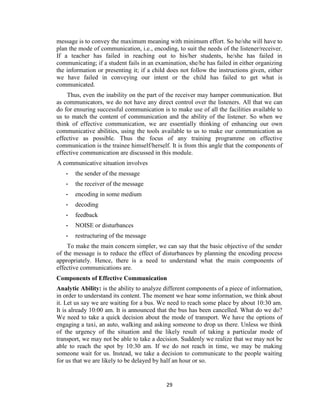 29
message is to convey the maximum meaning with minimum effort. So he/she will have to
plan the mode of communication, i.e., encoding, to suit the needs of the listener/receiver.
If a teacher has failed in reaching out to his/her students, he/she has failed in
communicating; if a student fails in an examination, she/he has failed in either organizing
the information or presenting it; if a child does not follow the instructions given, either
we have failed in conveying our intent or the child has failed to get what is
communicated.
Thus, even the inability on the part of the receiver may hamper communication. But
as communicators, we do not have any direct control over the listeners. All that we can
do for ensuring successful communication is to make use of all the facilities available to
us to match the content of communication and the ability of the listener. So when we
think of effective communication, we are essentially thinking of enhancing our own
communicative abilities, using the tools available to us to make our communication as
effective as possible. Thus the focus of any training programme on effective
communication is the trainee himself/herself. It is from this angle that the components of
effective communication are discussed in this module.
A communicative situation involves
- the sender of the message
- the receiver of the message
- encoding in some medium
- decoding
- feedback
- NOISE or disturbances
- restructuring of the message
To make the main concern simpler, we can say that the basic objective of the sender
of the message is to reduce the effect of disturbances by planning the encoding process
appropriately. Hence, there is a need to understand what the main components of
effective communications are.
Components of Effective Communication
Analytic Ability: is the ability to analyze different components of a piece of information,
in order to understand its content. The moment we hear some information, we think about
it. Let us say we are waiting for a bus. We need to reach some place by about 10:30 am.
It is already 10:00 am. It is announced that the bus has been cancelled. What do we do?
We need to take a quick decision about the mode of transport. We have the options of
engaging a taxi, an auto, walking and asking someone to drop us there. Unless we think
of the urgency of the situation and the likely result of taking a particular mode of
transport, we may not be able to take a decision. Suddenly we realize that we may not be
able to reach the spot by 10:30 am. If we do not reach in time, we may be making
someone wait for us. Instead, we take a decision to communicate to the people waiting
for us that we are likely to be delayed by half an hour or so.
 