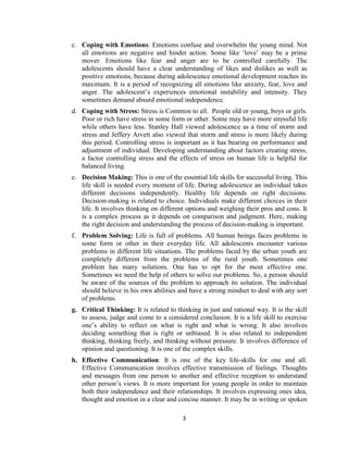 3
c. Coping with Emotions: Emotions confuse and overwhelm the young mind. Not
all emotions are negative and hinder action. Some like ‘love’ may be a prime
mover. Emotions like fear and anger are to be controlled carefully. The
adolescents should have a clear understanding of likes and dislikes as well as
positive emotions, because during adolescence emotional development reaches its
maximum. It is a period of recognizing all emotions like anxiety, fear, love and
anger. The adolescent’s experiences emotional instability and intensity. They
sometimes demand absurd emotional independence.
d. Coping with Stress: Stress is Common to all. People old or young, boys or girls.
Poor or rich have stress in some form or other. Some may have more stressful life
while others have less. Stanley Hall viewed adolescence as a time of storm and
stress and Jeffery Arvett also viewed that storm and stress is more likely during
this period. Controlling stress is important as it has bearing on performance and
adjustment of individual. Developing understanding about factors creating stress,
a factor controlling stress and the effects of stress on human life is helpful for
balanced living.
e. Decision Making: This is one of the essential life skills for successful living. This
life skill is needed every moment of life. During adolescence an individual takes
different decisions independently. Healthy life depends on right decisions.
Decision-making is related to choice. Individuals make different choices in their
life. It involves thinking on different options and weighing their pros and cons. It
is a complex process as it depends on comparison and judgment. Here, making
the right decision and understanding the process of decision-making is important.
f. Problem Solving: Life is full of problems. All human beings faces problems in
some form or other in their everyday life. All adolescents encounter various
problems in different life situations. The problems faced by the urban youth are
completely different from the problems of the rural youth. Sometimes one
problem has many solutions. One has to opt for the most effective one.
Sometimes we need the help of others to solve our problems. So, a person should
be aware of the sources of the problem to approach its solution. The individual
should believe in his own abilities and have a strong mindset to deal with any sort
of problems.
g. Critical Thinking: It is related to thinking in just and rational way. It is the skill
to assess, judge and come to a considered conclusion. It is a life skill to exercise
one’s ability to reflect on what is right and what is wrong. It also involves
deciding something that is right or unbiased. It is also related to independent
thinking, thinking freely, and thinking without pressure. It involves difference of
opinion and questioning. It is one of the complex skills.
h. Effective Communication: It is one of the key life-skills for one and all.
Effective Communication involves effective transmission of feelings. Thoughts
and messages from one person to another and effective reception to understand
other person’s views. It is more important for young people in order to maintain
both their independence and their relationships. It involves expressing ones idea,
thought and emotion in a clear and concise manner. It may be in writing or spoken
 