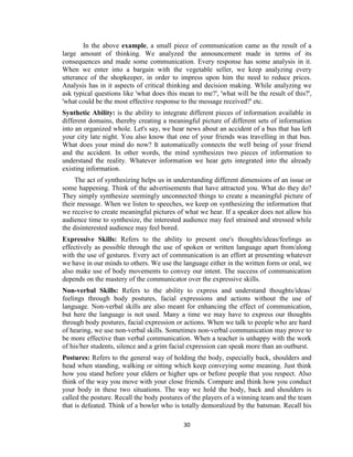 30
In the above example, a small piece of communication came as the result of a
large amount of thinking. We analyzed the announcement made in terms of its
consequences and made some communication. Every response has some analysis in it.
When we enter into a bargain with the vegetable seller, we keep analyzing every
utterance of the shopkeeper, in order to impress upon him the need to reduce prices.
Analysis has in it aspects of critical thinking and decision making. While analyzing we
ask typical questions like 'what does this mean to me?', 'what will be the result of this?',
'what could be the most effective response to the message received?' etc.
Synthetic Ability: is the ability to integrate different pieces of information available in
different domains, thereby creating a meaningful picture of different sets of information
into an organized whole. Let's say, we hear news about an accident of a bus that has left
your city late night. You also know that one of your friends was travelling in that bus.
What does your mind do now? It automatically connects the well being of your friend
and the accident. In other words, the mind synthesizes two pieces of information to
understand the reality. Whatever information we hear gets integrated into the already
existing information.
The act of synthesizing helps us in understanding different dimensions of an issue or
some happening. Think of the advertisements that have attracted you. What do they do?
They simply synthesize seemingly unconnected things to create a meaningful picture of
their message. When we listen to speeches, we keep on synthesizing the information that
we receive to create meaningful pictures of what we hear. If a speaker does not allow his
audience time to synthesize, the interested audience may feel strained and stressed while
the disinterested audience may feel bored.
Expressive Skills: Refers to the ability to present one's thoughts/ideas/feelings as
effectively as possible through the use of spoken or written language apart from/along
with the use of gestures. Every act of communication is an effort at presenting whatever
we have in our minds to others. We use the language either in the written form or oral, we
also make use of body movements to convey our intent. The success of communication
depends on the mastery of the communicator over the expressive skills.
Non-verbal Skills: Refers to the ability to express and understand thoughts/ideas/
feelings through body postures, facial expressions and actions without the use of
language. Non-verbal skills are also meant for enhancing the effect of communication,
but here the language is not used. Many a time we may have to express our thoughts
through body postures, facial expression or actions. When we talk to people who are hard
of hearing, we use non-verbal skills. Sometimes non-verbal communication may prove to
be more effective than verbal communication. When a teacher is unhappy with the work
of his/her students, silence and a grim facial expression can speak more than an outburst.
Postures: Refers to the general way of holding the body, especially back, shoulders and
head when standing, walking or sitting which keep conveying some meaning. Just think
how you stand before your elders or higher ups or before people that you respect. Also
think of the way you move with your close friends. Compare and think how you conduct
your body in these two situations. The way we hold the body, back and shoulders is
called the posture. Recall the body postures of the players of a winning team and the team
that is defeated. Think of a bowler who is totally demoralized by the batsman. Recall his
 