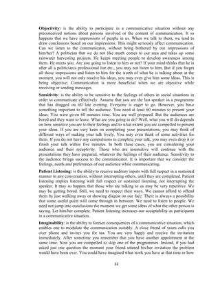 32
Objectivity: is the ability to participate in a communicative situation without any
preconceived notions about persons involved or the content of communication. It so
happens that we have impressions of people in us. When we talk to them, we tend to
draw conclusions based on our impressions. This might seriously affect communication.
Can we listen to the communicator, without being bothered by our impressions of
him/her? A politician that we do not like much comes to our area and takes up some
rainwater harvesting projects. He keeps meeting people to develop awareness among
them. He meets you. Are you going to listen to him or not? If your mind thinks that he is
after all a politician/a professional liar etc., you may not listen to him. But if you forget
all those impressions and listen to him for the worth of what he is talking about at the
moment, you will not only receive his ideas, you may even give him some ideas. This is
being objective; Communication is more beneficial when we are objective while
receiving or sending messages.
Sensitivity: is the ability to be sensitive to the feelings of others in social situations in
order to communicate effectively. Assume that you are the last speaker in a programme
that has dragged on till late evening. Everyone is eager to go. However, you have
something important to tell the audience. You need at least 60 minutes to present your
ideas. You were given 60 minutes time. You are well prepared. But the audiences are
bored and they want to leave. What are you going to do? Well, what you will do depends
on how sensitive you are to their feelings and to what extent you are compelled to present
your ideas. If you are very keen on completing your presentations, you may think of
different ways of making your talk lively. You may even think of some activities for
them. If you do not have any compulsions to complete your talk, you may even drop it or
finish your talk within five minutes. In both these cases, you are considering your
audience and their receptivity. Those who are insensitive will continue with the
presentations they have prepared, whatever the feelings of their audience. Sensitivity to
the audience brings success to the communicator. It is important that we consider the
feelings, needs and preferences of our audience while communicating.
Patient Listening: is the ability to receive auditory inputs with full respect in a sustained
manner in any conversation, without interrupting others, until they are completed. Patient
listening implies listening with full respect or sustained listening, not interrupting the
speaker. It may so happen that those who are talking to us may be very repetitive. We
may be getting bored. Still, we need to respect their ways. We cannot afford to offend
them by just walking away or showing disgust on our face. There is always a possibility
that some useful point will come through in between. We need to listen to people. We
need not jump into conclusions the moment we get some ideas of what the other person is
saying. Let him/her complete. Patient listening increases our acceptability as participants
in a communicative situation.
Imaginability: is the ability to foresee consequences of a communicative situation, which
enables one to modulate the communication suitably. A close friend of yours calls you
over phone and invites you for tea. You are very happy and receive the invitation
immediately. After sometime you remember that you have another appointment at the
same time. Now you are compelled to skip one of the programmes. Instead, if you had
asked just one question the moment your friend uttered his/her invitation the problem
would have been over. You could have imagined what work you have at that time or how
 