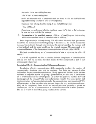 34
Mechanic: Look, it's working fine now.
You What?! What's working fine?
(Now, the mechanic has to understand that the word 'it' has not conveyed the
required meaning. She/he will have to now explain it)
Mechanic: I am talking about the pump. It has started lifting water.
You: Oh! Good!
(Supposing you understood what the mechanic meant by 'it' right in the beginning,
he need not have modified the message.)
8. Presentation of the modified message - This act of modifying and re-presenting
will continue until the intent of communication is achieved.
These steps are almost self explanatory. You will notice that these steps go with the
model that we had discussed in the beginning of this unit: i.e., the sender encodes the
message, transmitting it through some medium, the receiver decoding the message and
giving feedback and the sender modifying the original message. Messages need to be
restructured because of the disturbances in communication, which is called NOISE.
The basic question in any act of communication is 'how to overcome the effect of
NOISE?'
It is in this regard that we need to consider different components of communication
and see how best we can make the skills related to those components a part of our
communicative behaviour.
Developing Effective Communication Skills among Learners
Developing effective communication skills necessarily involves the creation of
communicative situations either real or simulated. This helps the learners develop
insights into the processes of communication. Giving appropriate feedback to the learners
would be an important aspect. For giving a good feedback, we will have to observe the
act of communication at its delivery points. Let us now ask questions like this: How did
he/she approach the stranger? What was his/her instant remark? Was he/she polite? Did
he/she restructure his/her presentation to make the communication more meaningful? We
will get answers to these questions only when we observe the very act of communication.
Many of the components listed above are internal processes, preparing a person to
communicate. The act of communication is a cumulative result of all those processes.
This has to be kept in mind while giving feedback to the learners.
 