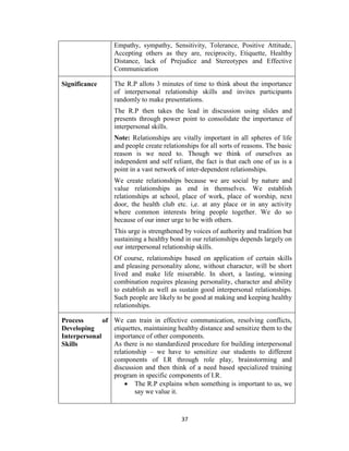 37
Empathy, sympathy, Sensitivity, Tolerance, Positive Attitude,
Accepting others as they are, reciprocity, Etiquette, Healthy
Distance, lack of Prejudice and Stereotypes and Effective
Communication
Significance The R.P allots 3 minutes of time to think about the importance
of interpersonal relationship skills and invites participants
randomly to make presentations.
The R.P then takes the lead in discussion using slides and
presents through power point to consolidate the importance of
interpersonal skills.
Note: Relationships are vitally important in all spheres of life
and people create relationships for all sorts of reasons. The basic
reason is we need to. Though we think of ourselves as
independent and self reliant, the fact is that each one of us is a
point in a vast network of inter-dependent relationships.
We create relationships because we are social by nature and
value relationships as end in themselves. We establish
relationships at school, place of work, place of worship, next
door, the health club etc. i,e. at any place or in any activity
where common interests bring people together. We do so
because of our inner urge to be with others.
This urge is strengthened by voices of authority and tradition but
sustaining a healthy bond in our relationships depends largely on
our interpersonal relationship skills.
Of course, relationships based on application of certain skills
and pleasing personality alone, without character, will be short
lived and make life miserable. In short, a lasting, winning
combination requires pleasing personality, character and ability
to establish as well as sustain good interpersonal relationships.
Such people are likely to be good at making and keeping healthy
relationships.
Process of
Developing
Interpersonal
Skills
We can train in effective communication, resolving conflicts,
etiquettes, maintaining healthy distance and sensitize them to the
importance of other components.
As there is no standardized procedure for building interpersonal
relationship – we have to sensitize our students to different
components of I.R through role play, brainstorming and
discussion and then think of a need based specialized training
program in specific components of I.R.
 The R.P explains when something is important to us, we
say we value it.
 