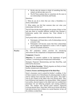 38
 He/she asks the trainees to think of something that they
valued, yet did not take care of it.
 The R.P then explains that we sometimes do the same in
our relationships with family and friends.
Questions :
1. What do you do to show that you value a friendship or a
family relationship?
2. What makes you feel that someone does not value your
relationship with him/ her?
The R.P then divides the participants into groups of three or four
and asks them to consider different scenarios that illustrate a
bothersome quality that someone has. Time allotted is 5
minutes.
Each group makes a presentation followed by discussion.
 Participants will learn that a web of relationships exist in
everyone’s life.
 Participants will become aware that these relationships
can be tapped and supported to create a web of support
and care for people around us.
Practice The R.P undertakes certain activities for introducing
intervention for the components of interpersonal relationships:
Component: Etiquette
Objective: To sensitize students to the importance of good
‘manners’ in nurturing good interpersonal relationships.
Strategies Proposed: Brainstorming and then Role-Play, each
followed by discussion.
Issue for Brain Storming: “Which etiquettes are likely to foster
healthy interpersonal relationships?”
Context, Essence and Background of the Role-Play:
Saria’s classmates went to attend his brother’s wedding. A few
of them created a lot of disturbances by playing pranks at others
and by making loud comments about some guests. They didn’t
care to give respect to the elders who were present there. They
were boisterous and impolite even during dinner. Other students
were polite, showed respect to the elders and even scolded their
classmates for not behaving properly and creating problems
there. The students who showed good manners impressed
everyone present there. Since then, Saria never mixed with those
who did not know how to behave in a social function. In fact, all
the children avoided them.
 