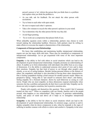 43
person's answer is 'no', inform the person that you think there is a problem
and explain what you think the problem is.
• As you talk, ask for feedback. Do not attack the other person with
accusations.
• Try to listen to each other with open minds.
• Be sure to respect each other’s opinions.
• Take a few minutes to recycle the other person's opinions in your mind.
• Try to determine why the other person felt the way they did.
• Avoid finger pointing.
• Try to work out a compromise that pleases both of you.
When unhealthy equation exists within a relationship, partners may choose to work
toward making the relationship healthier. However, both partners must be willing to
make efforts to overcome the negative characteristics of the relationship.
Components of Interpersonal Relationships
We know that establishing and maintaining healthy interpersonal relationships
require not one but many skills and traits. These may be considered as components of
interpersonal relationships. Let us get acquainted with some of the most important
components.
Empathy: is the ability to feel with others in social situations which can lead to the
development of good interpersonal relationships. Empathy promotes an understanding of
others. It enables us to form relationships with individuals who differ from us on a range
of dimensions. It is the ability to understand someone else's point of view and to share
their emotions. Empathy has that kind of power to cut through other people's pain
silently, as an act of caring kindness. Besides feeling personal distress at the distress of
others, the empathetic individual is also described as having three other characteristics.
One is feeling sympathetic-feeling a kind concern for another person's needs. Others are
perspective taking - being able to "put oneself in someone else's shoes", and fantasy,
feeling empathy for a fictional character, shown by such behaviour as crying at a sad
movie. People who are most empathic on these dimensions respond emotionally when
someone else has a problem and generally do their best to provide help. Empathy can be
shown not only in negative emotions, but in positive emotions also.
People with empathy ask themselves this question: "How would I feel if someone
treated me that way'?" When we empathize with our friends, families and to the people
around, what happens to our relationships? They improve. It generates understanding,
loyalty, and peace of mind and above all it helps us to strengthen interpersonal
relationship.
Sympathy: is the ability to feel for others in social situations which can lead to the
development of 'good interpersonal relationships. In common usage, a person is said to
display sympathy when he shows compassion or pity, when he responds to the signs of
suffering in another creature with efforts to relieve and comfort it. Sympathy in the strict
 