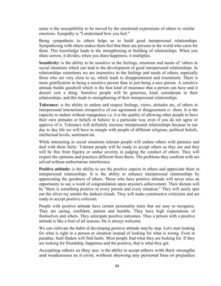 44
sense is the susceptibility to be moved by the emotional expressions of others to similar
emotions. Sympathy is "I understand how you feel."
Being sympathetic to others helps us to build good interpersonal relationships.
Sympathizing with others makes them feel that there are persons in the world who cares for
them. This knowledge leads to the strengthening or building of relationships. When you
share sorrow, it divides, when you share happiness, it multiplies.
Sensitivity: is the ability to be sensitive to the feelings, emotions and needs of ‘others in
social situations which can lead to the development of good interpersonal relationships. In
relationships sometimes we are insensitive to the feelings and needs of others, especially
those who are very close to us, which leads to disappointment and resentment. There is
more gratification in being a sensitive person than in just being a nice person. A sensitive
attitude builds goodwill which is the best kind of insurance that a person can have and it
doesn't cost a thing. Sensitive people will be generous, kind, considerate in their
relationships, and this leads to strengthening of their interpersonal relationships.
Tolerance: is the ability to endure and respect feelings, views, attitudes etc, of others in
interpersonal interactions irrespective of our agreement or disagreement on them. It is the
capacity to endure without repugnance i.e. it is the quality of allowing other people to have
their own attitudes or beliefs or behave in a particular way even if you do not agree or
approve of it. Tolerance will definitely increase interpersonal relationships because in our
day to day life we will have to mingle with people of different religions, political beliefs,
intellectual levels, sentiment etc.
While interacting in social situations tolerant people will endure others with patience and
deal with them fairly. Tolerant people will be ready to accept others as they are and they
will be free from bigotry or undue severity in judging the conduct of others. They will
respect the opinions and practices different from theirs. The problems they confront with are
solved without authoritarian interference.
Positive attitude: is the ability to see the positive aspects in others and appreciate them in
interpersonal relationships. It is the ability to enhance interpersonal relationships by
appreciating the goodness of others. Those who have positive attitude will never miss an
opportunity to say a word of congratulation upon anyone's achievement. Their dictum will
be "there is something positive in every person and every situation." They will easily spot
out the silver ray amidst the darkest clouds. They will make constructive criticisms and are
ready to accept positive criticism.
People with positive attitude have certain personality traits that are easy to recognize.
They are caring, confident, patient and humble. They have high expectations of
themselves and others. They anticipate positive outcomes. Thus a person with a positive
attitude is like a fruit of all seasons. He is always welcome.
We can cultivate the habit of developing positive attitude step by step. Let's start looking
for what is right in a person or situation instead of looking for what is wrong. Even in
paradise, fault finders will find faults. Most people find what they are looking for. If they
are looking for friendship, happiness and the positive, that is what they get.
Accepting others as they are: is the ability to accept others with their strengths
and weaknesses as it exist, without showing any personal bias or prejudice
 