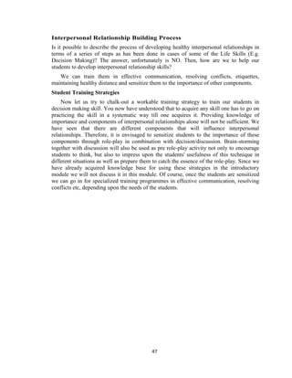 47
Interpersonal Relationship Building Process
Is it possible to describe the process of developing healthy interpersonal relationships in
terms of a series of steps as has been done in cases of some of the Life Skills (E.g.
Decision Making)? The answer, unfortunately is NO. Then, how are we to help our
students to develop interpersonal relationship skills?
We can train them in effective communication, resolving conflicts, etiquettes,
maintaining healthy distance and sensitize them to the importance of other components.
Student Training Strategies
Now let us try to chalk-out a workable training strategy to train our students in
decision making skill. You now have understood that to acquire any skill one has to go on
practicing the skill in a systematic way till one acquires it. Providing knowledge of
importance and components of interpersonal relationships alone will not be sufficient. We
have seen that there are different components that will influence interpersonal
relationships. Therefore, it is envisaged to sensitize students to the importance of these
components through role-play in combination with decision/discussion. Brain-storming
together with discussion will also be used as pre role-play activity not only to encourage
students to think, but also to impress upon the students' usefulness of this technique in
different situations as well as prepare them to catch the essence of the role-play. Since we
have already acquired knowledge base for using these strategies in the introductory
module we will not discuss it in this module. Of course, once the students are sensitized
we can go in for specialized training programmes in effective communication, resolving
conflicts etc, depending upon the needs of the students.
 