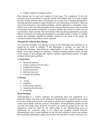 5
 Enables students to manage conflict.
Role playing can be used with students of most ages. The complexity of the role
situations must be minimized in using the method with children. But if we keep it simple
for their limited attention spans, role playing can be used even in teaching preschoolers.
Role playing allows people to make mistakes in a non threatening environment. They can
test several solutions to very realistic problems, and the application is immediate. It also
fulfills some of the very basic principles of the teaching-learning process such as learner
involvement and intrinsic motivation. A positive climate often results in which one can
see himself as others see him. The involvement of the role playing participants can create
both an emotional and intellectual attachment to the subject matter at hand. If a skillful
teacher has accurately matched the problem situation to the needs of his group, the
solving of realistic life problems can be expected.
Principles for Effective Role Playing
As a teaching technique, role playing is based on the philosophy that meanings are in
people, not in words or symbols. If that philosophy is accurate, we must first of
all share the meanings, then clarify our understanding of each other’s meanings, and
finally, if necessary, change our meanings. Creating a teaching situation which can lead
to the change of self-concepts that requires a distinct organizational pattern. A helpful
structure for role playing follows:
1. Preparation
 Define the problem
 Create a readiness for the role(s)
 Establish the situation
 Cast the characters
 Brief and warm up
 Consider the training
2. Playing
 Acting
 Stopping
 Involving the audience
 Analyzing the discussion
 Evaluating
Brain Storming:
Brainstorming is a creative technique for generating ideas and suggestions on a
particular subject. Any topic can be explored for brainstorming. A question may be asked
or an issue raised, and everyone in the group is asked to give suggestions about it in very
simple terms, ideally with one word or a short phrase. In brainstorming, people just call
out what they think; there should be no need to go round the group one by one. All
suggestions would be listed for the whole group to see. Brainstorming gives an
opportunity for everyone's ideas to be valued and accepted without criticism.
Brainstorming can be a good technique for the life skills educator to learn from children
how much they understand a subject and see how they describe it in their own terms. It is
 