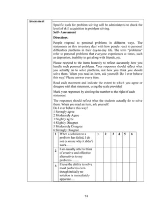53
Assessment
Specific tools for problem solving will be administered to check the
level of skill acquisition in problem solving.
Self- Assessment
Directions:
People respond to personal problems in different ways. The
statements on this inventory deal with how people react to personal
difficulties problems in their day-to-day life. The term “problems”
refer to personal problems that everyone experiences at times, such
as depression, inability to get along with friends, etc.
Please respond to the items honestly to reflect accurately how you
handle such personal problems. Your responses should reflect what
you actually do to solve problems, not how you think you should
solve them. When you read an item, ask yourself: Do I ever behave
this way? Please answer every item.
Read each statement and indicate the extent to which you agree or
disagree with that statement, using the scale provided.
Mark your responses by circling the number to the right of each
statement.
The responses should reflect what the students actually do to solve
them. When you read an item, ask yourself:
Do I ever behave this way?
1 Strongly agree
2 Moderately Agree
3 Slightly agree
4 Slightly Disagree
5 Moderately Disagree
6 Strongly Disagree
1 When a solution to a
problem has failed, I do
not examine why it didn’t
work……
1 2 3 4 5 6
2
I am usually able to think
of creative and effective
alternatives to my
problems…….
3
I have the ability to solve
most problems even
though initially no
solution is immediately
apparent….
 