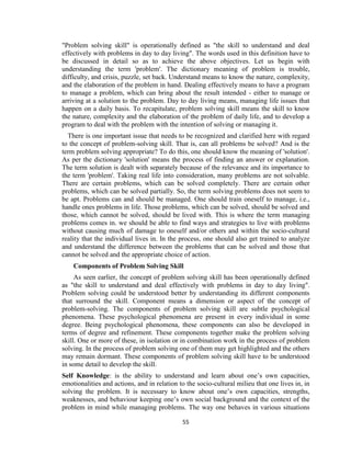 55
"Problem solving skill" is operationally defined as "the skill to understand and deal
effectively with problems in day to day living". The words used in this definition have to
be discussed in detail so as to achieve the above objectives. Let us begin with
understanding the term 'problem'. The dictionary meaning of problem is trouble,
difficulty, and crisis, puzzle, set back. Understand means to know the nature, complexity,
and the elaboration of the problem in hand. Dealing effectively means to have a program
to manage a problem, which can bring about the result intended - either to manage or
arriving at a solution to the problem. Day to day living means, managing life issues that
happen on a daily basis. To recapitulate, problem solving skill means the skill to know
the nature, complexity and the elaboration of the problem of daily life, and to develop a
program to deal with the problem with the intention of solving or managing it.
There is one important issue that needs to be recognized and clarified here with regard
to the concept of problem-solving skill. That is, can all problems be solved? And is the
term problem solving appropriate? To do this, one should know the meaning of 'solution'.
As per the dictionary 'solution' means the process of finding an answer or explanation.
The term solution is dealt with separately because of the relevance and its importance to
the term 'problem'. Taking real life into consideration, many problems are not solvable.
There are certain problems, which can be solved completely. There are certain other
problems, which can be solved partially. So, the term solving problems does not seem to
be apt. Problems can and should be managed. One should train oneself to manage, i.e.,
handle ones problems in life. Those problems, which can be solved, should be solved and
those, which cannot be solved, should be lived with. This is where the term managing
problems comes in. we should be able to find ways and strategies to live with problems
without causing much of damage to oneself and/or others and within the socio-cultural
reality that the individual lives in. In the process, one should also get trained to analyze
and understand the difference between the problems that can be solved and those that
cannot be solved and the appropriate choice of action.
Components of Problem Solving Skill
As seen earlier, the concept of problem solving skill has been operationally defined
as "the skill to understand and deal effectively with problems in day to day living".
Problem solving could be understood better by understanding its different components
that surround the skill. Component means a dimension or aspect of the concept of
problem-solving. The components of problem solving skill are subtle psychological
phenomena. These psychological phenomena are present in every individual in some
degree. Being psychological phenomena, these components can also be developed in
terms of degree and refinement. These components together make the problem solving
skill. One or more of these, in isolation or in combination work in the process of problem
solving. In the process of problem solving one of them may get highlighted and the others
may remain dormant. These components of problem solving skill have to be understood
in some detail to develop the skill.
Self Knowledge: is the ability to understand and learn about one’s own capacities,
emotionalities and actions, and in relation to the socio-cultural milieu that one lives in, in
solving the problem. It is necessary to know about one’s own capacities, strengths,
weaknesses, and behaviour keeping one’s own social background and the context of the
problem in mind while managing problems. The way one behaves in various situations
 