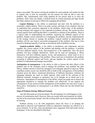 57
chance succeeded. The person solving the problem by such methods will neither be able
to explain why or how he succeeded, nor the reasons for what he did to solve the
problem. But, unfortunately such crude methods do not always help us to solve the
problems. Only when one adopts a method based on sound reasoning and logic he/she
has better chances of solving or effectively managing the problem.
Logical thinking: is the ability to understand and deal with the problem in a
systematic, orderly fashion. There is an order, system, and logic in any situation. One has
to understand that systematic approach to the problem, which many of the problems
solving strategies also suggest is very important in problem solving. The system involves
various aspects from realizing that there is a problem to solution to the problem. There is
a logical order in understanding the problem, analyzing the different aspects of the
problem, finding various alternatives to managing the problem, and the implementation
of the strategy chosen to manage the problem. Logical method of approaching the
problem will for sure lead to successful management of the problem. One has to train
oneself in thinking logically if one has to develop the skill of problem solving.
Analytic-synthetic ability: is the ability to breakdown and understand, and put
together, the various aspects of the problem and dealing with the problem. A problem
will have different aspects, levels, and perspectives, to be understood. Also, the given
problem will have multiple alternatives, which can be used for managing it. These
alternatives will have different aspects, levels, and perspectives, which need to be in
relation to the understanding of the problem. These need one to breakdown the problem
according to different aspects and levels, and put together the various aspects of the
problem to understand and manage successfully.
Anticipation of consequences: is the ability to infer or foresee the after effects of the
problem and /or the strategies used to manage the problems. Any problem has after
effects, whether solved or unsolved, managed or not managed, ignored or taken up. When
a problem context occurs one should be able to think of the consequences of the problem
situation given the above- mentioned alternatives. If different alternative solutions for
managing strategies are used, or totally ignored, what could be the outcome of the
different solutions, strategies or ignorance, has to be thought out in detail and in its
intricacies. Anticipation of consequences is the ability, which can guide one to choose the
appropriate alternative to manage the problem cost effectively. If one neglects the
consequences of any action towards management of the problem one may have to pay a
heavy price. Anticipation of consequences is an ability which one can and should train
oneself in.
Steps of Problem Solving: Different Formats
Any life skill needs are to be developed. The development of a skill happens in the
process of socialization itself. However, there are certain skills and situations for which
one has to be consciously trained. Also the existing skills can be improvised and refined
by training.
Problem solving is to do with pragmatism where the focus is on helping the
individual to discover and implement whatever adjustment strategies are effective in a
given situation. To do this, many psychologists have suggested, tried and tested various
techniques. A few are described in brief here.
 