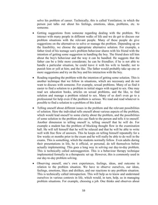 59
solve his problem of career. Technically, this is called Ventilation; in which the
person just talks out about his feelings, emotions, ideas, problems, etc. to
someone.
 Getting suggestions from someone regarding dealing with the problem. We
interact with many people in different walks of life and we do get to discuss our
problem situations with the relevant people. Many of these people do give
suggestions on the alternatives to solve or manage the problem. Depending up on
the feasibility, we choose the appropriate alternative solution. For example, a
father tired of his teenage son's problem behaviour shares with his friend with the
intention of getting some suggestion in handling the boy. The friend does tell him
about the boy's behaviour and the way it can be handled. He suggests that the
father can be a little more considerate; he can be friendlier; if he is not able to
handle a particular situation, he could leave it with his wife to handle; not to
punish him or yell at him; and the like. The father would probably take up one or
more suggestions and try on the boy and his interaction with the boy.
 Reading regarding the problem with the intention of getting some solution. This is
another technique that we follow in situations, which are necessary and do not
want to discuss with someone. For example, sexual problems. Many of us find it
easier to find a solution to a problem in initial stages with regard to sex. One may
read sex education books, articles on sexual problems, and the like, to find
solution and manage a problem related to sex. Many of us don't even go to a
professional for help even if the problem is serious. We read and read whatever is
possible to find a solution to a problem of this kind.
 Telling oneself about different issues in the problem and the relevant possibilities
of solution. Here the individual tells oneself about various aspects of the problem,
which would lead oneself to some clarity about the problem, and the possibilities
of some solution to the problem also can flash to the person and tells it to oneself.
Another dimension to telling oneself is, telling oneself that he will do. For
example a student has the problem of blocking thought flow in the examination
hall. He will tell himself that he will be relaxed and that he will be able to write
well with free flow of answers. This he keeps on telling himself repeatedly for a
few weeks or months prior to the exam and he will really be able to do well in the
exams. This is something, which the students normally follow. Even adults during
their presentations in life, be it official, or personal, do tell themselves before
actually implementing. This goes a long way in solving our day-to-day problem.
This is technically called autosuggestion. This is a behaviour therapy technique
implemented formally in a therapeutic set up. However, this is commonly used in
our day-to-day problem solving.
 Observing oneself, one’s own experiences, feelings, ideas, and outcome in
relation to the problem situation. We have to observe ourselves, our ideas,
feelings, emotions, likes and dislikes, and our reactions to any problem situation.
This is technically called introspection. This will help us to know and understand
ourselves in various contexts in life, which would, in turn, help, us in managing
problem situations. For example, choosing a job. One thinks and observes about
 