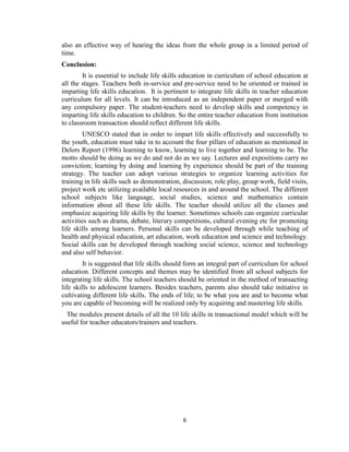 6
also an effective way of hearing the ideas from the whole group in a limited period of
time.
Conclusion:
It is essential to include life skills education in curriculum of school education at
all the stages. Teachers both in-service and pre-service need to be oriented or trained in
imparting life skills education. It is pertinent to integrate life skills in teacher education
curriculum for all levels. It can be introduced as an independent paper or merged with
any compulsory paper. The student-teachers need to develop skills and competency in
imparting life skills education to children. So the entire teacher education from institution
to classroom transaction should reflect different life skills.
UNESCO stated that in order to impart life skills effectively and successfully to
the youth, education must take in to account the four pillars of education as mentioned in
Delors Report (1996) learning to know, learning to live together and learning to be. The
motto should be doing as we do and not do as we say. Lectures and expositions carry no
conviction; learning by doing and learning by experience should be part of the training
strategy. The teacher can adopt various strategies to organize learning activities for
training in life skills such as demonstration, discussion, role play, group work, field visits,
project work etc utilizing available local resources in and around the school. The different
school subjects like language, social studies, science and mathematics contain
information about all these life skills. The teacher should utilize all the classes and
emphasize acquiring life skills by the learner. Sometimes schools can organize curricular
activities such as drama, debate, literary competitions, cultural evening etc for promoting
life skills among learners. Personal skills can be developed through while teaching of
health and physical education, art education, work education and science and technology.
Social skills can be developed through teaching social science, science and technology
and also self behavior.
It is suggested that life skills should form an integral part of curriculum for school
education. Different concepts and themes may be identified from all school subjects for
integrating life skills. The school teachers should be oriented in the method of transacting
life skills to adolescent learners. Besides teachers, parents also should take initiative in
cultivating different life skills. The ends of life; to be what you are and to become what
you are capable of becoming will be realized only by acquiring and mastering life skills.
The modules present details of all the 10 life skills in transactional model which will be
useful for teacher educators/trainers and teachers.
 