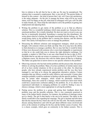 60
him in relation to the job that he has to take up. He may be unemployed. The
solution that is assumed is employment. But, is any job ok? The person thinks of
himself in this context - the kind of person that I am, will I have job satisfaction;
is the salary adequate - for the job, to manage the home; what will be my social
status; will I be happy on the job; what kind of colleagues will I get; will I be able
to make friends, etc. These help the individual to solve the problem of getting into
employment and adjusting there.
 Writing the problem to get clarity of the problem so as to find an effective
solution. This is a wonderful technique which many people use. Someone has an
emotional problem. He is totally disturbed. He does not want to reveal to any one
that he is emotionally disturbed. Something is causing him this disturbance. He
writes about what he is feeling, the thoughts associated with the feelings, etc. This
would bring clarity to the problem that is causing him distress, and the distress
itself. This clarity will help him to solve or manage the problems.
 Discussing the different solutions and management strategies, which you have
thought, with someone whom you think can help. One of us may have the ability
to find alternatives to manage a problem. But we may feel that it would be better
if these were discussed with someone who is more knowledgeable or experienced,
so that he or she could help you to choose the right alternative technique. For
example, a student in 10th Class is not sure what branch he has to take in PUC.
He thinks that he can take up science or commerce or not even go for PUC, but do
a Diploma course. He discusses this with his father about all that he is thinking.
The father can guide him to narrow down to one specific solution to the problem.
 Observing someone who has had similar problem and the process that, that person
follows in solving the problem. Many of us have problems of similar nature since
all of us have similar situations in life at one point or the other. So observing
people, who have already experienced similar problem and the way they have
managed it, can help us to choose the appropriate alternative solution. Certain
strategies that one follows would be really effective and successful. Certain other
strategies probably would be moderate in dealing with the specific problem. There
may be certain other strategies, which would be absolutely ineffective.
Interestingly, there also could be a strategy, which would have been tried which
could have caused more confusion adding to the problem. So, if we observe the
experienced individuals in managing problems we could be finding it easy to
choose a strategy, which is more appropriate in solving the problem.
 Putting across the problem to a group and getting their feedback about the
problem issue and the possible solutions. This is very commonly practiced in
many of the Indian family situation. For instance, the problem of marriage comes
up in a family. The girl in that family is the one to be married. The elders in the
family would talk to her regarding her marriage. The girl is hesitant and tells them
that she has chosen the boy whom she will live her life with. The family members
discuss among themselves and with the girl about different issues involved and
arrive at the solution of settling for the boy and the further course of action. This
is a classic example, which goes on commonly in the Indian scenario. This is
 