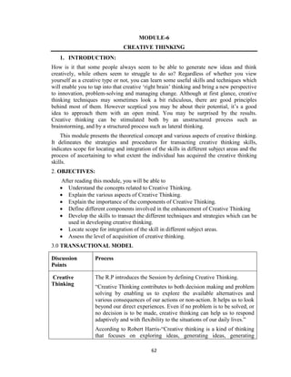 62
MODULE-6
CREATIVE THINKING
1. INTRODUCTION:
How is it that some people always seem to be able to generate new ideas and think
creatively, while others seem to struggle to do so? Regardless of whether you view
yourself as a creative type or not, you can learn some useful skills and techniques which
will enable you to tap into that creative ‘right brain’ thinking and bring a new perspective
to innovation, problem-solving and managing change. Although at first glance, creative
thinking techniques may sometimes look a bit ridiculous, there are good principles
behind most of them. However sceptical you may be about their potential, it’s a good
idea to approach them with an open mind. You may be surprised by the results.
Creative thinking can be stimulated both by an unstructured process such as
brainstorming, and by a structured process such as lateral thinking.
This module presents the theoretical concept and various aspects of creative thinking.
It delineates the strategies and procedures for transacting creative thinking skills,
indicates scope for locating and integration of the skills in different subject areas and the
process of ascertaining to what extent the individual has acquired the creative thinking
skills.
2. OBJECTIVES:
After reading this module, you will be able to
 Understand the concepts related to Creative Thinking.
 Explain the various aspects of Creative Thinking.
 Explain the importance of the components of Creative Thinking.
 Define different components involved in the enhancement of Creative Thinking
 Develop the skills to transact the different techniques and strategies which can be
used in developing creative thinking.
 Locate scope for integration of the skill in different subject areas.
 Assess the level of acquisition of creative thinking.
3.0 TRANSACTIONAL MODEL
Discussion
Points
Process
Creative
Thinking
The R.P introduces the Session by defining Creative Thinking.
“Creative Thinking contributes to both decision making and problem
solving by enabling us to explore the available alternatives and
various consequences of our actions or non-action. It helps us to look
beyond our direct experiences. Even if no problem is to be solved, or
no decision is to be made, creative thinking can help us to respond
adaptively and with flexibility to the situations of our daily lives.”
According to Robert Harris-“Creative thinking is a kind of thinking
that focuses on exploring ideas, generating ideas, generating
 