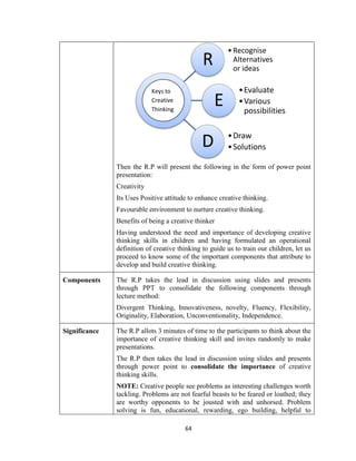 64
Then the R.P will present the following in the form of power point
presentation:
Creativity
Its Uses Positive attitude to enhance creative thinking.
Favourable environment to nurture creative thinking.
Benefits of being a creative thinker
Having understood the need and importance of developing creative
thinking skills in children and having formulated an operational
definition of creative thinking to guide us to train our children, let us
proceed to know some of the important components that attribute to
develop and build creative thinking.
Components The R.P takes the lead in discussion using slides and presents
through PPT to consolidate the following components through
lecture method:
Divergent Thinking, Innovativeness, novelty, Fluency, Flexibility,
Originality, Elaboration, Unconventionality, Independence.
Significance The R.P allots 3 minutes of time to the participants to think about the
importance of creative thinking skill and invites randomly to make
presentations.
The R.P then takes the lead in discussion using slides and presents
through power point to consolidate the importance of creative
thinking skills.
NOTE: Creative people see problems as interesting challenges worth
tackling. Problems are not fearful beasts to be feared or loathed; they
are worthy opponents to be jousted with and unhorsed. Problem
solving is fun, educational, rewarding, ego building, helpful to
R
•Recognise
Alternatives
or ideas
E
•Evaluate
•Various
possibilities
D •Draw
•Solutions
Keys to
Creative
Thinking
 