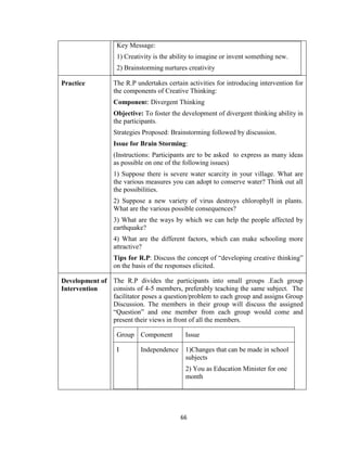 66
Key Message:
1) Creativity is the ability to imagine or invent something new.
2) Brainstorming nurtures creativity
Practice The R.P undertakes certain activities for introducing intervention for
the components of Creative Thinking:
Component: Divergent Thinking
Objective: To foster the development of divergent thinking ability in
the participants.
Strategies Proposed: Brainstorming followed by discussion.
Issue for Brain Storming:
(Instructions: Participants are to be asked to express as many ideas
as possible on one of the following issues)
1) Suppose there is severe water scarcity in your village. What are
the various measures you can adopt to conserve water? Think out all
the possibilities.
2) Suppose a new variety of virus destroys chlorophyll in plants.
What are the various possible consequences?
3) What are the ways by which we can help the people affected by
earthquake?
4) What are the different factors, which can make schooling more
attractive?
Tips for R.P: Discuss the concept of “developing creative thinking”
on the basis of the responses elicited.
Development of
Intervention
The R.P divides the participants into small groups .Each group
consists of 4-5 members, preferably teaching the same subject. The
facilitator poses a question/problem to each group and assigns Group
Discussion. The members in their group will discuss the assigned
“Question” and one member from each group would come and
present their views in front of all the members.
Group Component Issue
I Independence 1)Changes that can be made in school
subjects
2) You as Education Minister for one
month
 