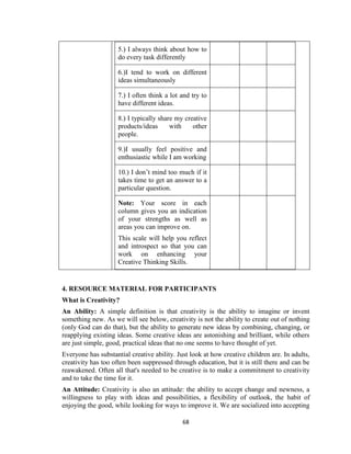 68
5.) I always think about how to
do every task differently
6.)I tend to work on different
ideas simultaneously
7.) I often think a lot and try to
have different ideas.
8.) I typically share my creative
products/ideas with other
people.
9.)I usually feel positive and
enthusiastic while I am working
10.) I don’t mind too much if it
takes time to get an answer to a
particular question.
Note: Your score in each
column gives you an indication
of your strengths as well as
areas you can improve on.
This scale will help you reflect
and introspect so that you can
work on enhancing your
Creative Thinking Skills.
4. RESOURCE MATERIAL FOR PARTICIPANTS
What is Creativity?
An Ability: A simple definition is that creativity is the ability to imagine or invent
something new. As we will see below, creativity is not the ability to create out of nothing
(only God can do that), but the ability to generate new ideas by combining, changing, or
reapplying existing ideas. Some creative ideas are astonishing and brilliant, while others
are just simple, good, practical ideas that no one seems to have thought of yet.
Everyone has substantial creative ability. Just look at how creative children are. In adults,
creativity has too often been suppressed through education, but it is still there and can be
reawakened. Often all that's needed to be creative is to make a commitment to creativity
and to take the time for it.
An Attitude: Creativity is also an attitude: the ability to accept change and newness, a
willingness to play with ideas and possibilities, a flexibility of outlook, the habit of
enjoying the good, while looking for ways to improve it. We are socialized into accepting
 