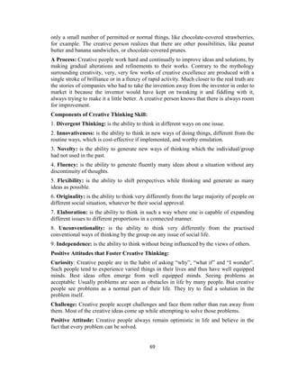 69
only a small number of permitted or normal things, like chocolate-covered strawberries,
for example. The creative person realizes that there are other possibilities, like peanut
butter and banana sandwiches, or chocolate-covered prunes.
A Process: Creative people work hard and continually to improve ideas and solutions, by
making gradual alterations and refinements to their works. Contrary to the mythology
surrounding creativity, very, very few works of creative excellence are produced with a
single stroke of brilliance or in a frenzy of rapid activity. Much closer to the real truth are
the stories of companies who had to take the invention away from the inventor in order to
market it because the inventor would have kept on tweaking it and fiddling with it,
always trying to make it a little better. A creative person knows that there is always room
for improvement.
Components of Creative Thinking Skill:
1. Divergent Thinking: is the ability to think in different ways on one issue.
2. Innovativeness: is the ability to think in new ways of doing things, different from the
routine ways, which is cost-effective if implemented, and worthy emulation.
3. Novelty: is the ability to generate new ways of thinking which the individual/group
had not used in the past.
4. Fluency: is the ability to generate fluently many ideas about a situation without any
discontinuity of thoughts.
5. Flexibility: is the ability to shift perspectives while thinking and generate as many
ideas as possible.
6. Originality: is the ability to think very differently from the large majority of people on
different social situation, whatever be their social approval.
7. Elaboration: is the ability to think in such a way where one is capable of expanding
different issues to different proportions in a connected manner.
8. Unconventionality: is the ability to think very differently from the practised
conventional ways of thinking by the group on any issue of social life.
9. Independence: is the ability to think without being influenced by the views of others.
Positive Attitudes that Foster Creative Thinking:
Curiosity: Creative people are in the habit of asking “why”, “what if” and “I wonder”.
Such people tend to experience varied things in their lives and thus have well equipped
minds. Best ideas often emerge from well equipped minds. Seeing problems as
acceptable: Usually problems are seen as obstacles in life by many people. But creative
people see problems as a normal part of their life. They try to find a solution in the
problem itself.
Challenge: Creative people accept challenges and face them rather than run away from
them. Most of the creative ideas come up while attempting to solve those problems.
Positive Attitude: Creative people always remain optimistic in life and believe in the
fact that every problem can be solved.
 