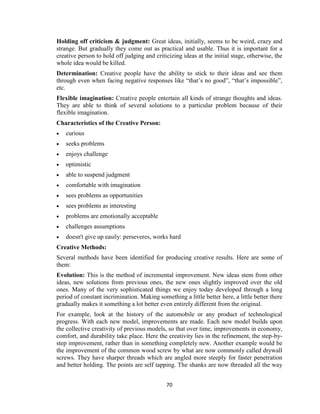 70
Holding off criticism & judgment: Great ideas, initially, seems to be weird, crazy and
strange. But gradually they come out as practical and usable. Thus it is important for a
creative person to hold off judging and criticizing ideas at the initial stage, otherwise, the
whole idea would be killed.
Determination: Creative people have the ability to stick to their ideas and see them
through even when facing negative responses like “that’s no good”, “that’s impossible”,
etc.
Flexible imagination: Creative people entertain all kinds of strange thoughts and ideas.
They are able to think of several solutions to a particular problem because of their
flexible imagination.
Characteristics of the Creative Person:
 curious
 seeks problems
 enjoys challenge
 optimistic
 able to suspend judgment
 comfortable with imagination
 sees problems as opportunities
 sees problems as interesting
 problems are emotionally acceptable
 challenges assumptions
 doesn't give up easily: perseveres, works hard
Creative Methods:
Several methods have been identified for producing creative results. Here are some of
them:
Evolution: This is the method of incremental improvement. New ideas stem from other
ideas, new solutions from previous ones, the new ones slightly improved over the old
ones. Many of the very sophisticated things we enjoy today developed through a long
period of constant incrimination. Making something a little better here, a little better there
gradually makes it something a lot better even entirely different from the original.
For example, look at the history of the automobile or any product of technological
progress. With each new model, improvements are made. Each new model builds upon
the collective creativity of previous models, so that over time, improvements in economy,
comfort, and durability take place. Here the creativity lies in the refinement, the step-by-
step improvement, rather than in something completely new. Another example would be
the improvement of the common wood screw by what are now commonly called drywall
screws. They have sharper threads which are angled more steeply for faster penetration
and better holding. The points are self tapping. The shanks are now threaded all the way
 