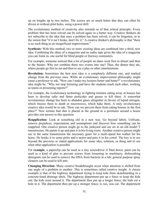 71
up on lengths up to two inches. The screws are so much better that they can often be
driven in without pilot holes, using a power drill.
The evolutionary method of creativity also reminds us of that critical principle: Every
problem that has been solved can be solved again in a better way. Creative thinkers do
not subscribe to the idea that once a problem has been solved, it can be forgotten, or to
the notion that "if it isn’t broke, don't fix it." A creative thinker's philosophy is that "there
is no such thing as an insignificant improvement."
Synthesis: With this method, two or more existing ideas are combined into a third, new
idea. Combining the ideas of a magazine and an audio tape gives the idea of a magazine
you can listen to, one useful for blind people or freeway commuters.
For example, someone noticed that a lot of people on dates went first to dinner and then
to the theatre. Why not combine these two events into one? Thus, the dinner they ate,
where people go first to eat and then to see a play or other entertainment.
Revolution: Sometimes the best new idea is a completely different one, and marked
change from the previous ones. While an evolutionary improvement philosophy might
cause a professor to ask, "How can I make my lectures better and better?" a revolutionary
idea might be, "Why not stop lecturing and have the students teach each other, working
as teams or presenting reports?"
For example, the evolutionary technology in fighting termites eating away at houses has
been to develop safer and faster pesticides and gasses to kill them. A somewhat
revolutionary change has been to abandon gases altogether in favour of liquid nitrogen,
which freezes them to death or microwaves, which bake them. A truly revolutionary
creative idea would be to ask, "How can we prevent them from eating houses in the first
place?" New termite bait that is placed in the ground in a perimeter around a house
provides one answer to this question.
Reapplication: Look at something old in a new way. Go beyond labels. Unfixate,
remove prejudices, expectations and assumptions and discover how something can be
reapplied. One creative person might go to the junkyard and see art in an old model T
transmission. He paints it up and puts it in his living room. Another creative person might
see in the same transmission the necessary gears for a multi-speed hot walker for his
horse. He hooks it to some poles and a motor and puts it in his corral. The key is to see
beyond the previous or stated applications for some idea, solution, or thing and to see
what other application is possible.
For example, a paperclip can be used as a tiny screwdriver if filed down; paint can be
used as a kind of glue to prevent screws from loosening in machinery; dishwashing
detergents can be used to remove the DNA from bacteria in a lab; general purpose spray
cleaners can be used to kill ants.
Changing Direction: Many creative breakthroughs occur when attention is shifted from
one angle of a problem to another. This is sometimes called creative insight. A classic
example is that of the highway department trying to keep kids from skateboarding in a
concrete-lined drainage ditch. The highway department put up a fence to keep the kids
out; the kids went around it. The department then put up a longer fence; the kids cut a
hole in it. The department then put up a stronger fence; it, too, was cut. The department
 