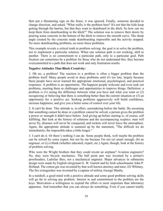 72
then put a threatening sign on the fence; it was ignored. Finally, someone decided to
change direction, and asked, "What really is the problem here? It's not that the kids keep
getting through the barrier, but that they want to skateboard in the ditch. So how can we
keep them from skateboarding in the ditch?" The solution was to remove their desire by
pouring some concrete in the bottom of the ditch to remove the smooth curve. The sharp
angle created by the concrete made skateboarding impossible and the activity stopped.
No more skateboarding problems, no more fence problems.
This example reveals a critical truth in problem solving: the goal is to solve the problem,
not to implement a particular solution. When one solution path is not working, shift to
another. There is no commitment to a particular path, only to a particular goal. Path
fixation can sometimes be a problem for those who do not understand this; they become
overcommitted to a path that does not work and only frustration results.
Negative Attitudes That Block Creativity:
1. Oh no, a problem! The reaction to a problem is often a bigger problem than the
problem itself. Many people avoid or deny problems until it's too late, largely because
these people have never learned the appropriate emotional, psychological, and practical
responses. A problem is an opportunity. The happiest people welcome and even seek out
problems, meeting them as challenges and opportunities to improve things. Definition: a
problem is (1) seeing the difference between what you have and what you want or (2)
recognizing or believing that there is something better than the current situation or (3) an
opportunity for a positive act. Seeking problems aggressively will build confidence,
increase happiness, and give you a better sense of control over your life.
2. It can't be done. This attitude is, in effect, surrendering before the battle. By assuming
that something cannot be done or a problem cannot be solved, a person gives the problem
a power or strength it didn't have before. And giving up before starting is, of course, self
fulfilling. But look at the history of solutions and the accompanying sceptics: man will
never fly, diseases will never be conquered, and rockets will never leave the atmosphere.
Again, the appropriate attitude is summed up by the statement, "The difficult we do
immediately; the impossible takes a little longer."
3. I can't do it. Or there’s nothing I can do. Some people think, well maybe the problem
can be solved by some expert, but not by me because I'm not (a) smart enough, (b) an
engineer, or (c) a blank (whether educated, expert, etc.) Again, though, look at the history
of problem solving.
Who were the Wright brothers that they could invent an airplane? Aviation engineers?
No, they were bicycle mechanics. The ball point pen was invented by a printer's
proofreaders, Ladislao Biro, not a mechanical engineer. Major advances in submarine
design were made by English clergyman G. W. Garrett and by Irish schoolmaster John P.
Holland. The cotton gin was invented by that well known attorney and tutor, Eli Whitney.
The fire extinguisher was invented by a captain of militia, George Manby.
In a nutshell, a good mind with a positive attitude and some good problem solving skills
will go far in solving any problem. Interest in and commitment to the problem are the
keys. Motivation--a willingness to expend the effort--is more important than laboratory
apparatus. And remember that you can always do something. Even if you cannot totally
 